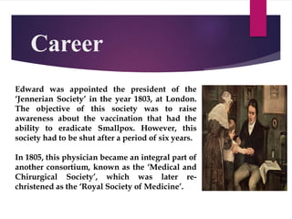 Career
Edward was appointed the president of the
‘Jennerian Society’ in the year 1803, at London.
The objective of this society was to raise
awareness about the vaccination that had the
ability to eradicate Smallpox. However, this
society had to be shut after a period of six years.
In 1805, this physician became an integral part of
another consortium, known as the ‘Medical and
Chirurgical Society’, which was later re-
christened as the ‘Royal Society of Medicine’.
 