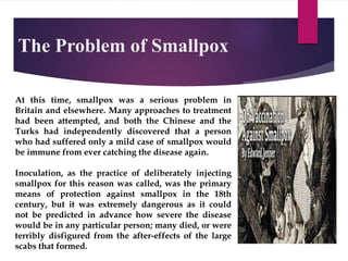 The Problem of Smallpox
At this time, smallpox was a serious problem in
Britain and elsewhere. Many approaches to treatment
had been attempted, and both the Chinese and the
Turks had independently discovered that a person
who had suffered only a mild case of smallpox would
be immune from ever catching the disease again.
Inoculation, as the practice of deliberately injecting
smallpox for this reason was called, was the primary
means of protection against smallpox in the 18th
century, but it was extremely dangerous as it could
not be predicted in advance how severe the disease
would be in any particular person; many died, or were
terribly disfigured from the after-effects of the large
scabs that formed.
 