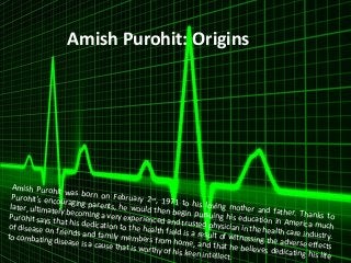 Amish Purohit: Origins 
Amish Purohit was born on February 2nd, 1971 to his loving mother and father. Thanks to 
Purohit's encouraging parents, he would then begin pursuing his education in America much 
later, ultimately becoming a very experienced and trusted physician in the health care industry. 
Purohit says that his dedication to the health field is a result of witnessing the adverse effects 
of disease on friends and family members from home, and that he believes dedicating his life 
to combating disease is a cause that is worthy of his keen intellect. 
 