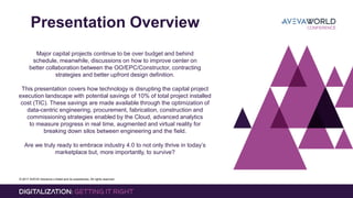 © 2017 AVEVA Solutions Limited and its subsidiaries. All rights reserved.
Presentation Overview
Major capital projects continue to be over budget and behind
schedule, meanwhile, discussions on how to improve center on
better collaboration between the OO/EPC/Constructor, contracting
strategies and better upfront design definition.
This presentation covers how technology is disrupting the capital project
execution landscape with potential savings of 10% of total project installed
cost (TIC). These savings are made available through the optimization of
data-centric engineering, procurement, fabrication, construction and
commissioning strategies enabled by the Cloud, advanced analytics
to measure progress in real time, augmented and virtual reality for
breaking down silos between engineering and the field.
Are we truly ready to embrace industry 4.0 to not only thrive in today’s
marketplace but, more importantly, to survive?
 