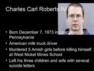 Charles Carl Roberts IV Born December 7, 1973 in Lancaster, Pennsylvania American milk truck driver Murdered 5 Amish girls before killing himself at West Nickel Mines School Left his three children and wife with several suicide letters 