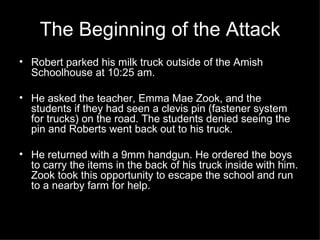 The Beginning of the Attack Robert parked his milk truck outside of the Amish Schoolhouse at 10:25 am.  He asked the teacher, Emma Mae Zook, and the students if they had seen a clevis pin (fastener system for trucks) on the road. The students denied seeing the pin and Roberts went back out to his truck. He returned with a 9mm handgun. He ordered the boys to carry the items in the back of his truck inside with him. Zook took this opportunity to escape the school and run to a nearby farm for help. 