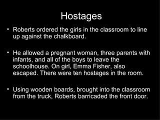 Hostages  Roberts ordered the girls in the classroom to line up against the chalkboard. He allowed a pregnant woman, three parents with infants, and all of the boys to leave the schoolhouse. On girl, Emma Fisher, also escaped. There were ten hostages in the room. Using wooden boards, brought into the classroom from the truck, Roberts barricaded the front door. 