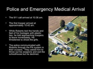 Police and Emergency Medical Arrival   The 911 call arrived at 10:36 am. The first trooper arrived at approximately 10:42 am. While Roberts tied the hands and feet of his hostages with plastic ties, he told approaching troopers to leave immediately. He threatened to shoot the girls. The police communicated with Roberts through the PA system in their cruisers.  They asked him to throw out his weapons and exit the schoolhouse but he declined. 