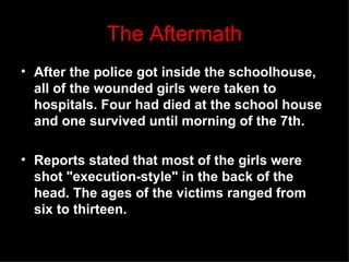 The Aftermath After the police got inside the schoolhouse, all of the wounded girls were taken to hospitals. Four had died at the school house and one survived until morning of the 7th.   Reports stated that most of the girls were shot &quot;execution-style&quot; in the back of the head.The ages of the victims ranged from six to thirteen. 