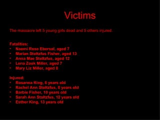 Victims The massacre left 5 young girls dead and 5 others injured. Fatalities: Naomi Rose Ebersol, aged 7   Marian Stoltzfus Fisher, aged 13   Anna Mae Stoltzfus, aged 12   Lena Zook Miller, aged 7   Mary Liz Miller, aged 8 Injured: Rosanna King, 6 years old   Rachel Ann Stoltzfus, 8 years old   Barbie Fisher, 10 years old   Sarah Ann Stoltzfus, 12 years old   Esther King, 13 years old 