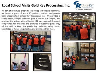 Photo
As part of continued programs to develop tomorrow’s workforce,
we hosted a group of about 30 students, teachers and parents
from a local school at Gold Key Processing, Inc. We provided a
safety lesson, campus overview, gave a tour of our campus, and
provided the visitors with a Rubber 101 overview and discussed
compounds, raw materials and examples of customer parts. They
all left with a Gold Key goody bag including safety items,
knowledge of future job potential, and a smile on their faces.
Local School Visits Gold Key Processing, Inc.
 