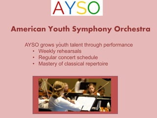 American Youth Symphony Orchestra 
. 
AYSO grows youth talent through performance 
• Weekly rehearsals 
• Regular concert schedule 
• Mastery of classical repertoire 
 