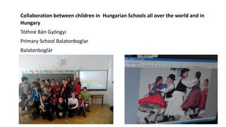 Collaboration between children in Hungarian Schools all over the world and in
Hungary
Tóthné Bán Gyöngyi
Primary School Balatonboglar
Balatonboglár
 