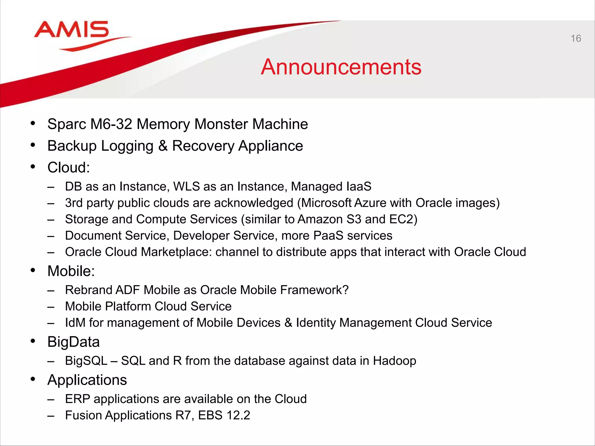 16
Announcements
• Sparc M6-32 Memory Monster Machine
• Backup Logging & Recovery Appliance
• Cloud:
– DB as an Instance, WLS as an Instance, Managed IaaS
– 3rd party public clouds are acknowledged (Microsoft Azure with Oracle images)
– Storage and Compute Services (similar to Amazon S3 and EC2)
– Document Service, Developer Service, more PaaS services
– Oracle Cloud Marketplace: channel to distribute apps that interact with Oracle Cloud
• Mobile:
– Rebrand ADF Mobile as Oracle Mobile Framework?
– Mobile Platform Cloud Service
– IdM for management of Mobile Devices & Identity Management Cloud Service
• BigData
– BigSQL – SQL and R from the database against data in Hadoop
• Applications
– ERP applications are available on the Cloud
– Fusion Applications R7, EBS 12.2
 