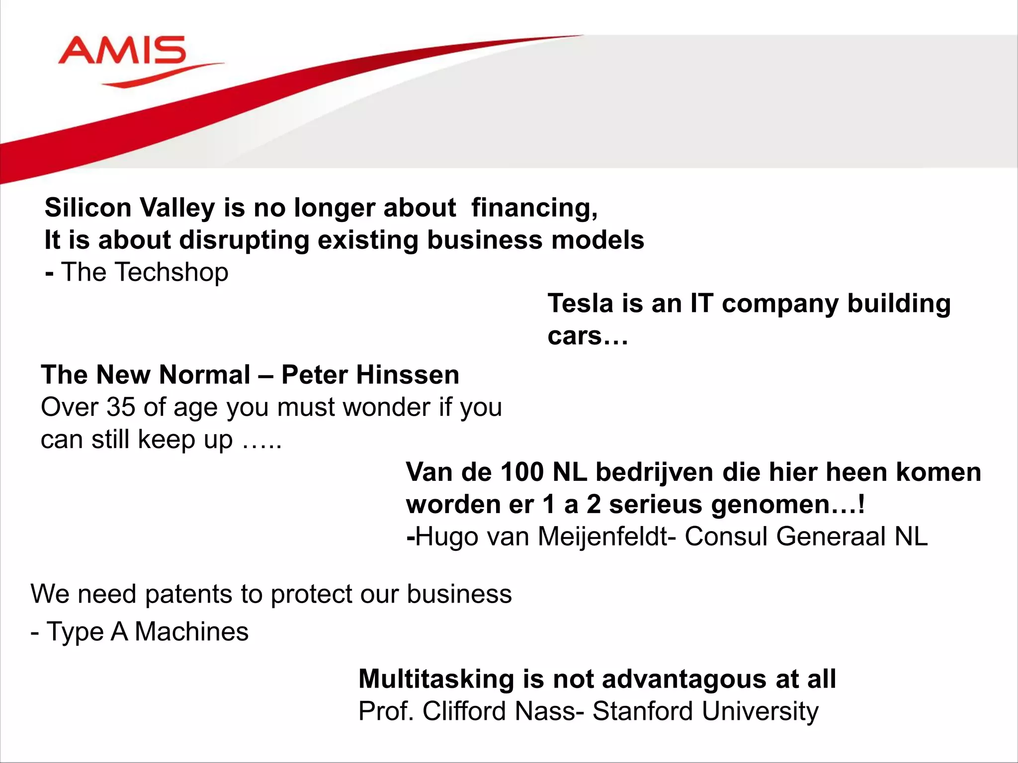 Silicon Valley is no longer about financing,
It is about disrupting existing business models
- The Techshop
The New Normal – Peter Hinssen
Over 35 of age you must wonder if you
can still keep up …..
Tesla is an IT company building
cars…
We need patents to protect our business
- Type A Machines
Van de 100 NL bedrijven die hier heen komen
worden er 1 a 2 serieus genomen…!
-Hugo van Meijenfeldt- Consul Generaal NL
Multitasking is not advantagous at all
Prof. Clifford Nass- Stanford University
 