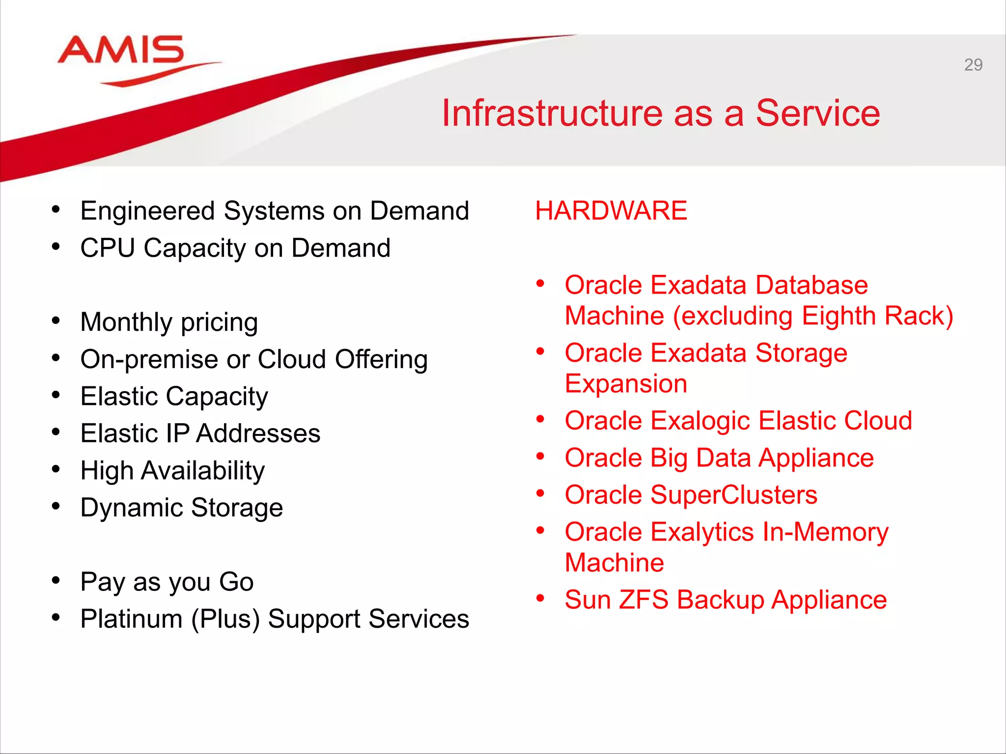 29
Infrastructure as a Service
• Engineered Systems on Demand
• CPU Capacity on Demand
• Monthly pricing
• On-premise or Cloud Offering
• Elastic Capacity
• Elastic IP Addresses
• High Availability
• Dynamic Storage
• Pay as you Go
• Platinum (Plus) Support Services
HARDWARE
• Oracle Exadata Database
Machine (excluding Eighth Rack)
• Oracle Exadata Storage
Expansion
• Oracle Exalogic Elastic Cloud
• Oracle Big Data Appliance
• Oracle SuperClusters
• Oracle Exalytics In-Memory
Machine
• Sun ZFS Backup Appliance
 