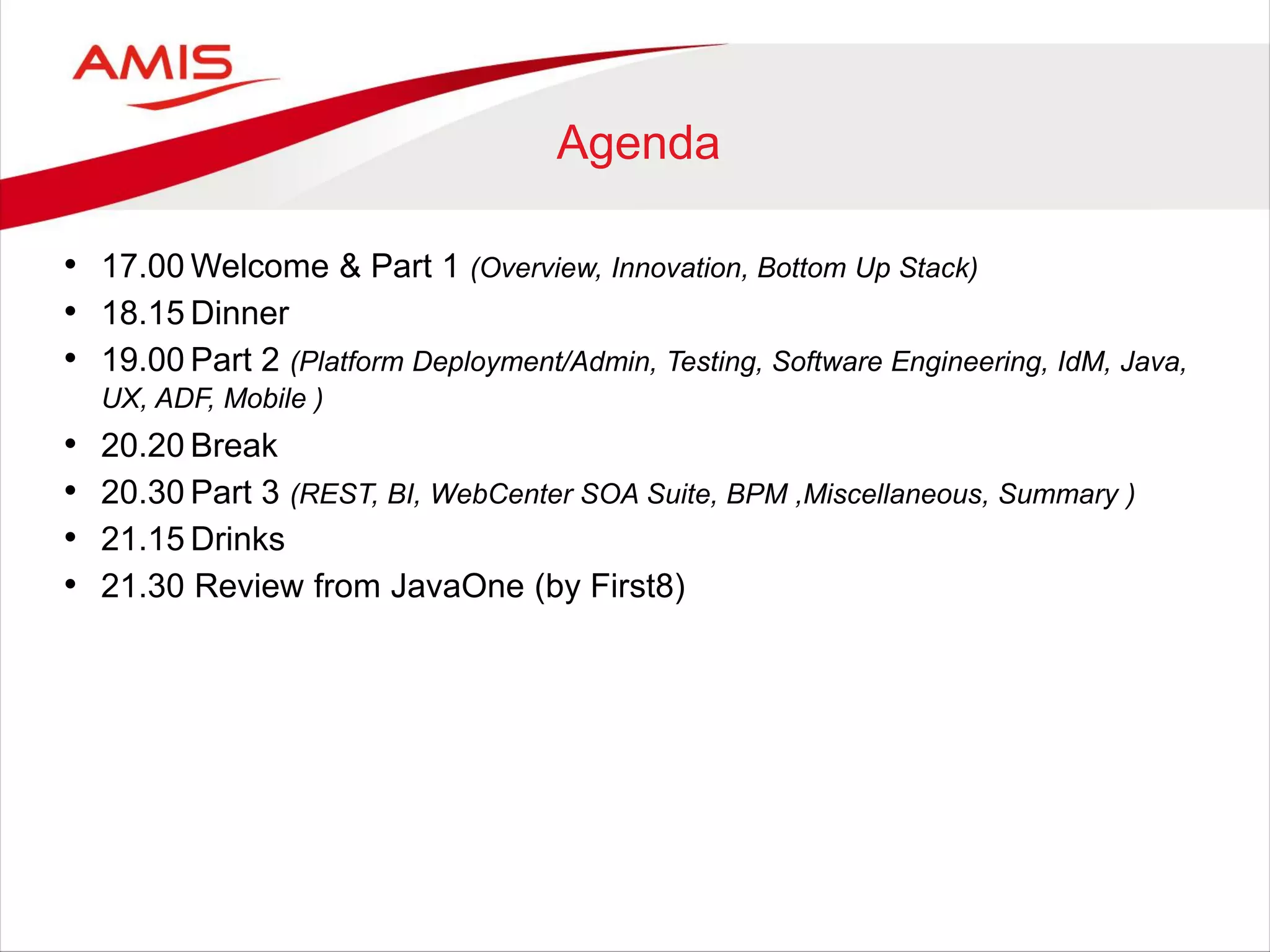 Agenda
• 17.00 Welcome & Part 1 (Overview, Innovation, Bottom Up Stack)
• 18.15 Dinner
• 19.00 Part 2 (Platform Deployment/Admin, Testing, Software Engineering, IdM, Java,
UX, ADF, Mobile )
• 20.20 Break
• 20.30 Part 3 (REST, BI, WebCenter SOA Suite, BPM ,Miscellaneous, Summary )
• 21.15 Drinks
• 21.30 Review from JavaOne (by First8)
 