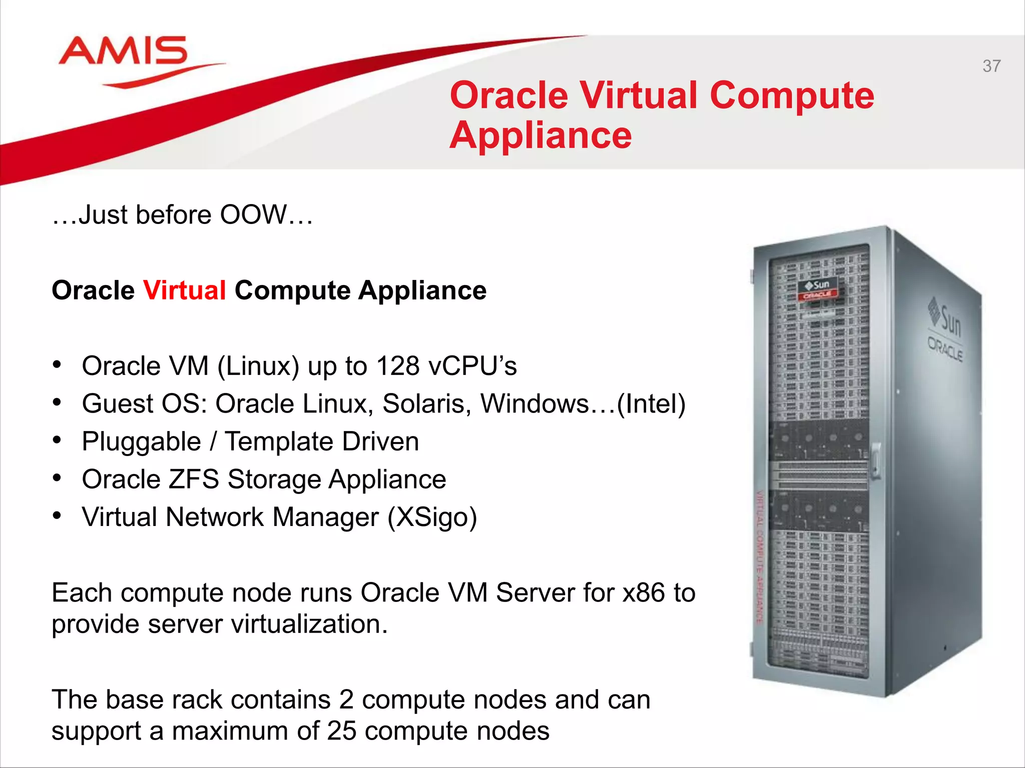37
Oracle Virtual Compute
Appliance
…Just before OOW…
Oracle Virtual Compute Appliance
• Oracle VM (Linux) up to 128 vCPU’s
• Guest OS: Oracle Linux, Solaris, Windows…(Intel)
• Pluggable / Template Driven
• Oracle ZFS Storage Appliance
• Virtual Network Manager (XSigo)
Each compute node runs Oracle VM Server for x86 to
provide server virtualization.
The base rack contains 2 compute nodes and can
support a maximum of 25 compute nodes
 