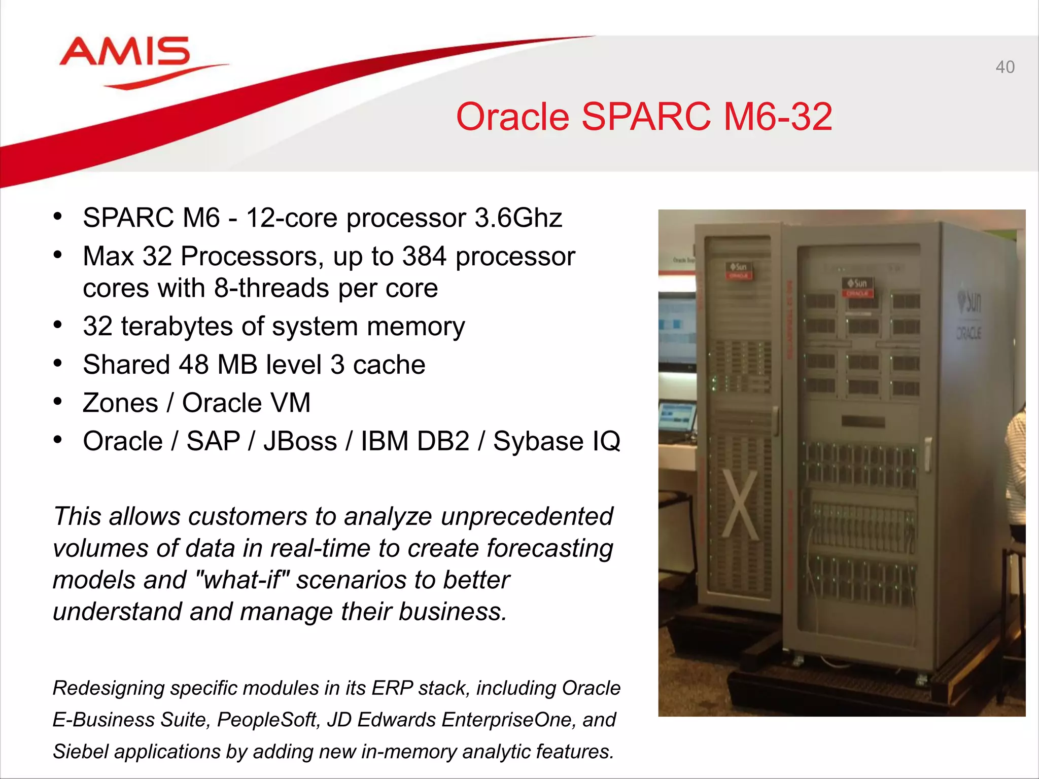 40
Oracle SPARC M6-32
• SPARC M6 - 12-core processor 3.6Ghz
• Max 32 Processors, up to 384 processor
cores with 8-threads per core
• 32 terabytes of system memory
• Shared 48 MB level 3 cache
• Zones / Oracle VM
• Oracle / SAP / JBoss / IBM DB2 / Sybase IQ
This allows customers to analyze unprecedented
volumes of data in real-time to create forecasting
models and "what-if" scenarios to better
understand and manage their business.
Redesigning specific modules in its ERP stack, including Oracle
E-Business Suite, PeopleSoft, JD Edwards EnterpriseOne, and
Siebel applications by adding new in-memory analytic features.
 