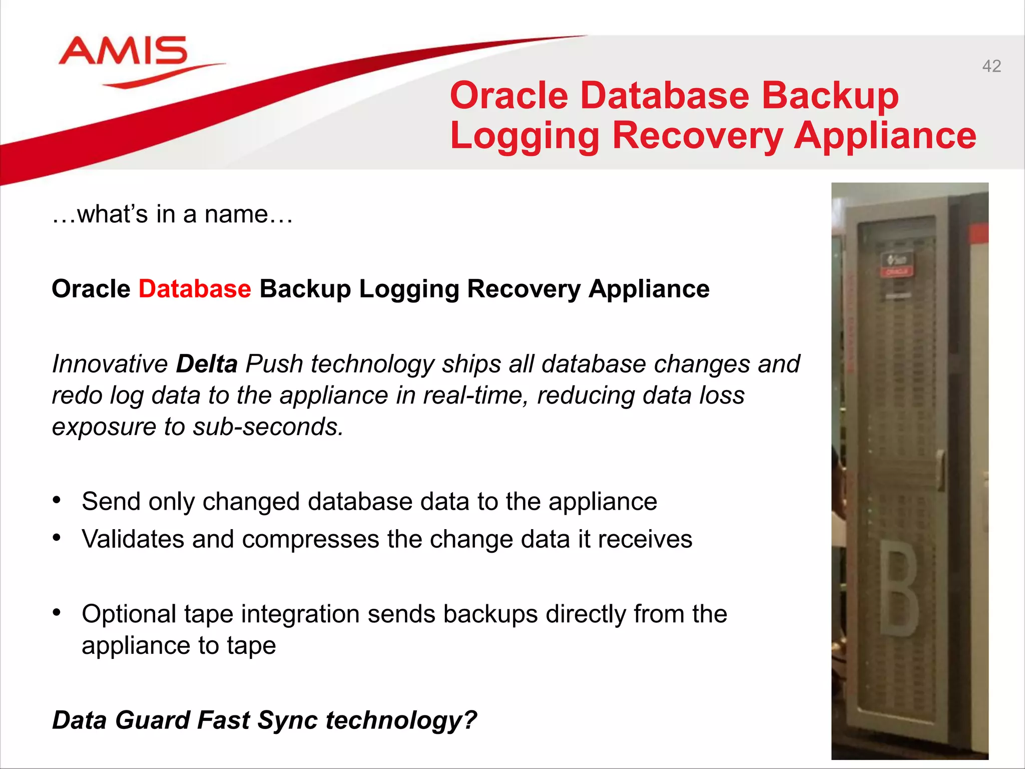 42
Oracle Database Backup
Logging Recovery Appliance
…what’s in a name…
Oracle Database Backup Logging Recovery Appliance
Innovative Delta Push technology ships all database changes and
redo log data to the appliance in real-time, reducing data loss
exposure to sub-seconds.
• Send only changed database data to the appliance
• Validates and compresses the change data it receives
• Optional tape integration sends backups directly from the
appliance to tape
Data Guard Fast Sync technology?
 
