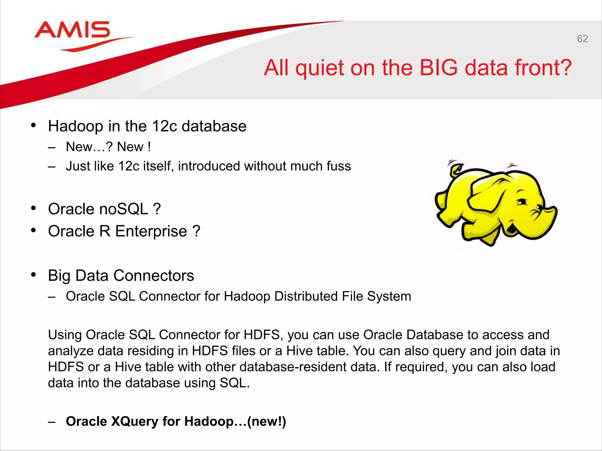 62
All quiet on the BIG data front?
• Hadoop in the 12c database
– New…? New !
– Just like 12c itself, introduced without much fuss
• Oracle noSQL ?
• Oracle R Enterprise ?
• Big Data Connectors
– Oracle SQL Connector for Hadoop Distributed File System
Using Oracle SQL Connector for HDFS, you can use Oracle Database to access and
analyze data residing in HDFS files or a Hive table. You can also query and join data in
HDFS or a Hive table with other database-resident data. If required, you can also load
data into the database using SQL.
– Oracle XQuery for Hadoop…(new!)
 