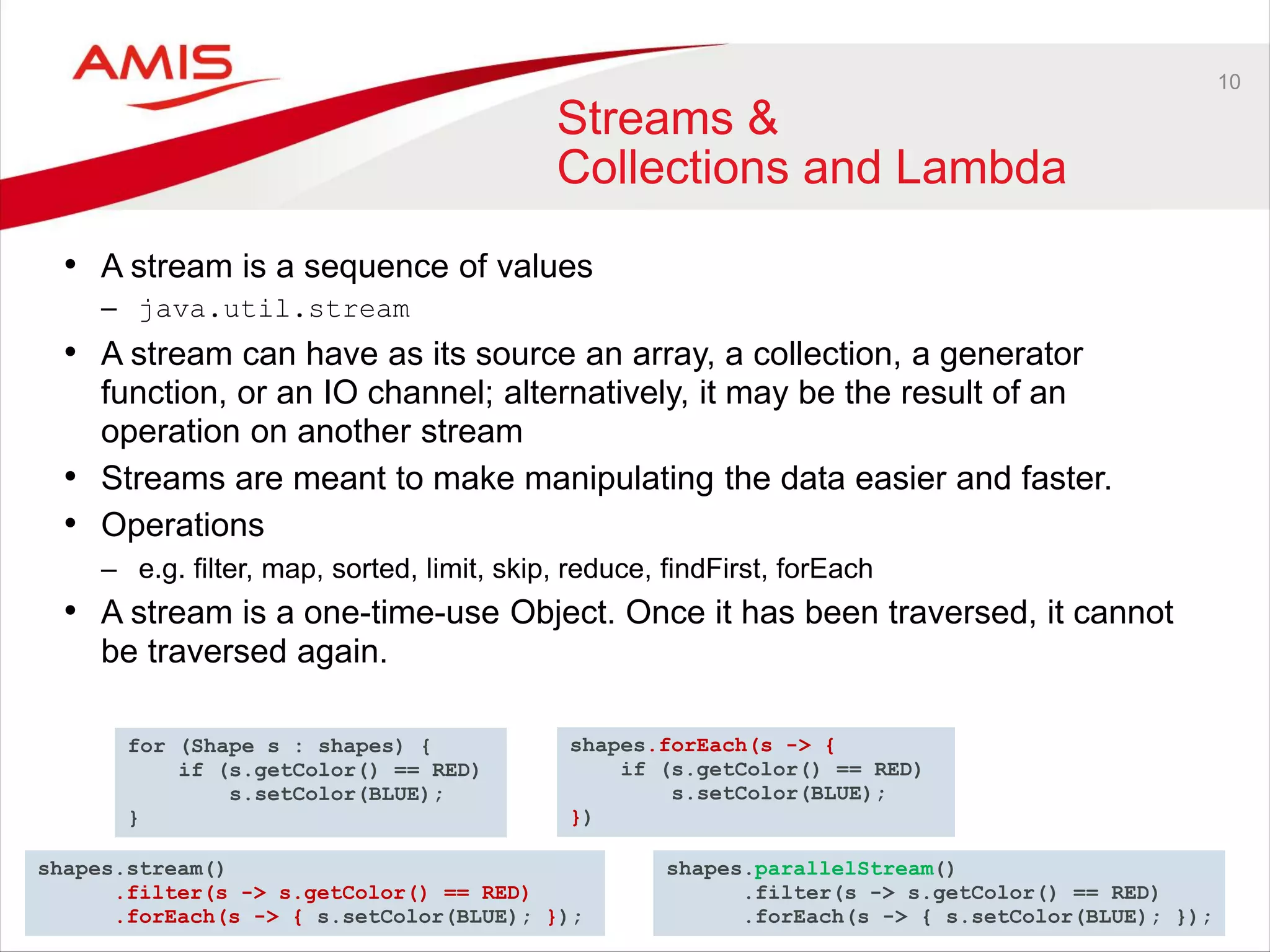 10
Streams &
Collections and Lambda
• A stream is a sequence of values
– java.util.stream
• A stream can have as its source an array, a collection, a generator
function, or an IO channel; alternatively, it may be the result of an
operation on another stream
• Streams are meant to make manipulating the data easier and faster.
• Operations
– e.g. filter, map, sorted, limit, skip, reduce, findFirst, forEach
• A stream is a one-time-use Object. Once it has been traversed, it cannot
be traversed again.
for (Shape s : shapes) {
if (s.getColor() == RED)
s.setColor(BLUE);
}
shapes.forEach(s -> {
if (s.getColor() == RED)
s.setColor(BLUE);
})
shapes.stream()
.filter(s -> s.getColor() == RED)
.forEach(s -> { s.setColor(BLUE); });
shapes.parallelStream()
.filter(s -> s.getColor() == RED)
.forEach(s -> { s.setColor(BLUE); });
 