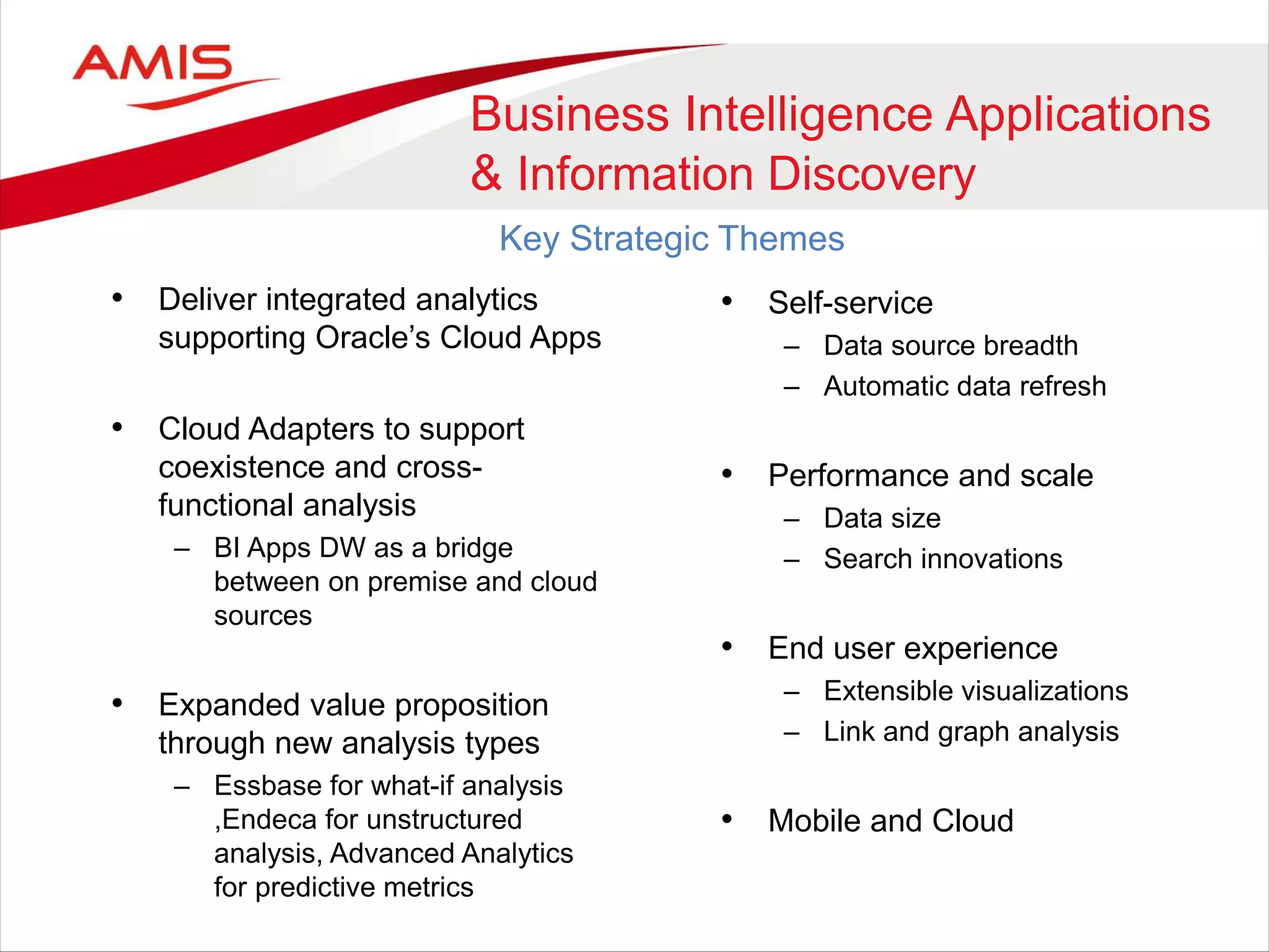 • Deliver integrated analytics
supporting Oracle’s Cloud Apps
• Cloud Adapters to support
coexistence and cross-
functional analysis
– BI Apps DW as a bridge
between on premise and cloud
sources
• Expanded value proposition
through new analysis types
– Essbase for what-if analysis
,Endeca for unstructured
analysis, Advanced Analytics
for predictive metrics
Business Intelligence Applications
& Information Discovery
Key Strategic Themes
• Self-service
– Data source breadth
– Automatic data refresh
• Performance and scale
– Data size
– Search innovations
• End user experience
– Extensible visualizations
– Link and graph analysis
• Mobile and Cloud
 