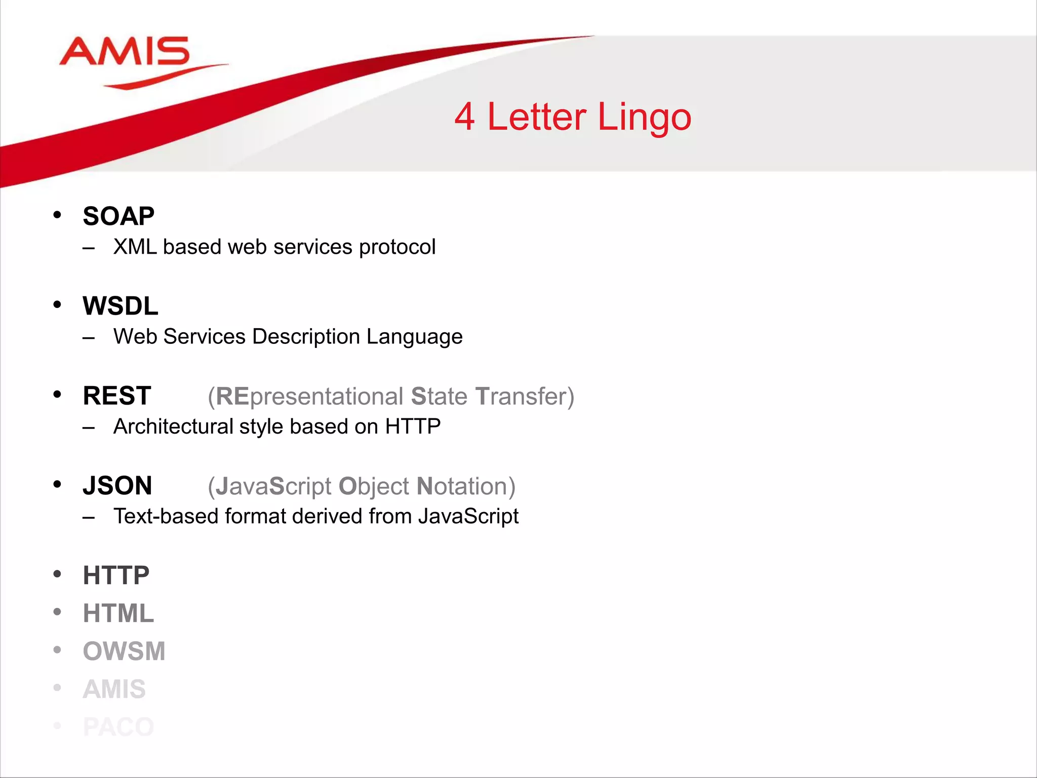 4 Letter Lingo
• SOAP
– XML based web services protocol
• WSDL
– Web Services Description Language
• REST (REpresentational State Transfer)
– Architectural style based on HTTP
• JSON (JavaScript Object Notation)
– Text-based format derived from JavaScript
• HTTP
• HTML
• OWSM
• AMIS
• PACO
 
