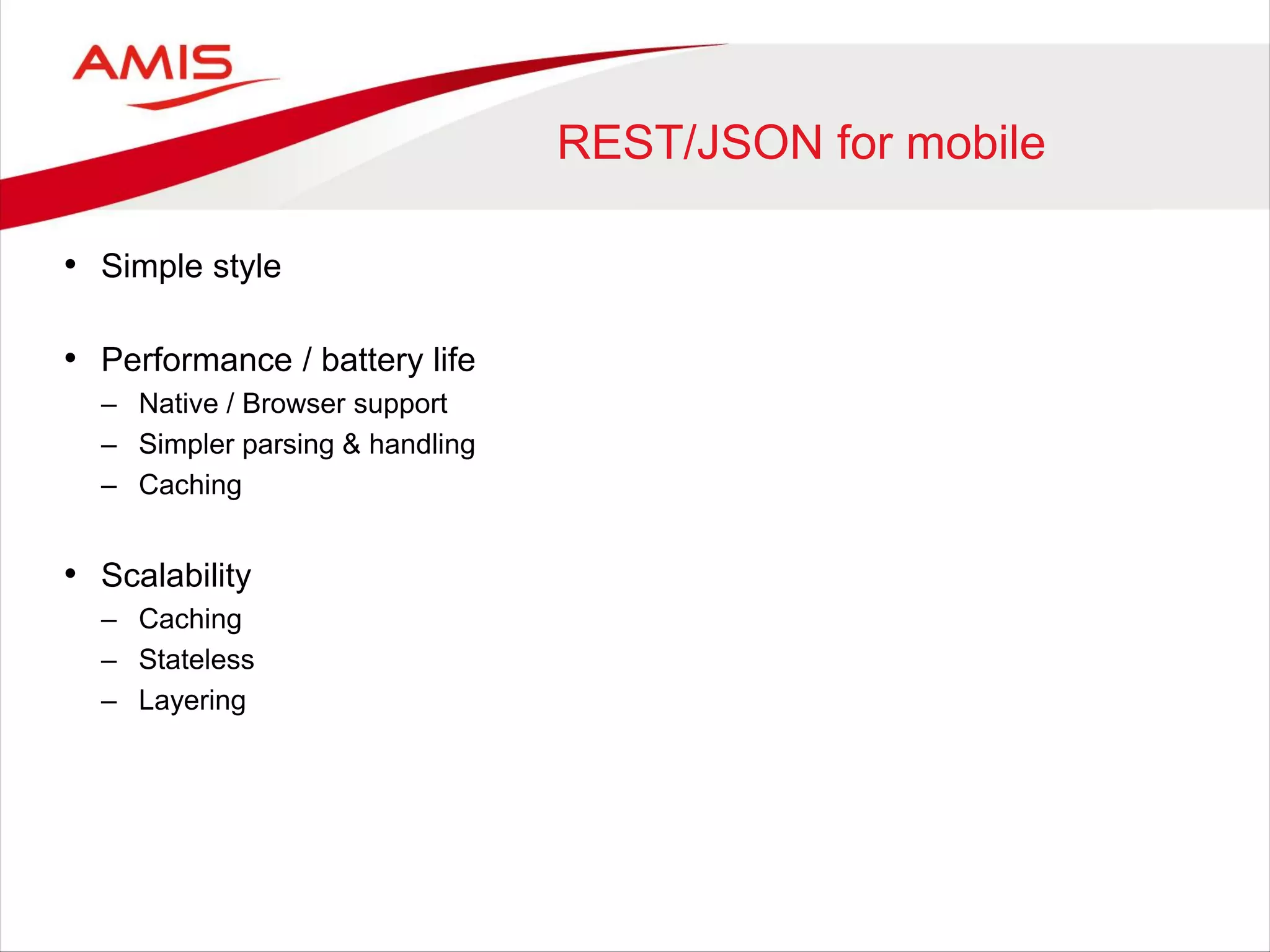 REST/JSON for mobile
• Simple style
• Performance / battery life
– Native / Browser support
– Simpler parsing & handling
– Caching
• Scalability
– Caching
– Stateless
– Layering
 