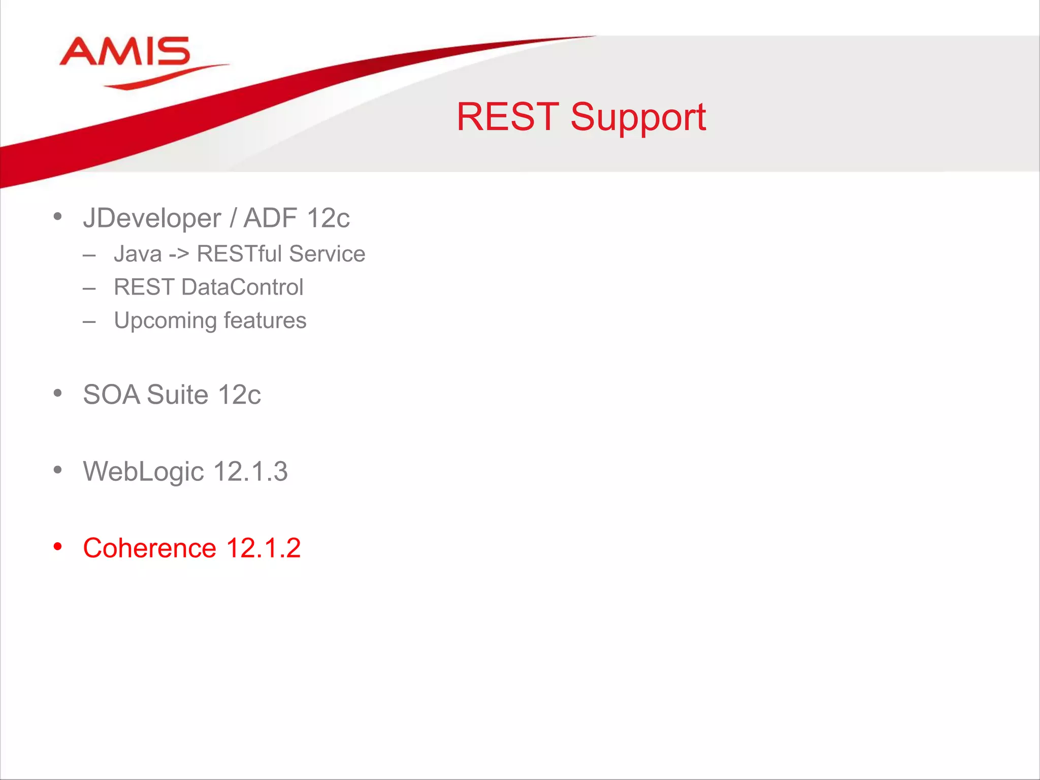 REST Support
• JDeveloper / ADF 12c
– Java -> RESTful Service
– REST DataControl
– Upcoming features
• SOA Suite 12c
• WebLogic 12.1.3
• Coherence 12.1.2
 