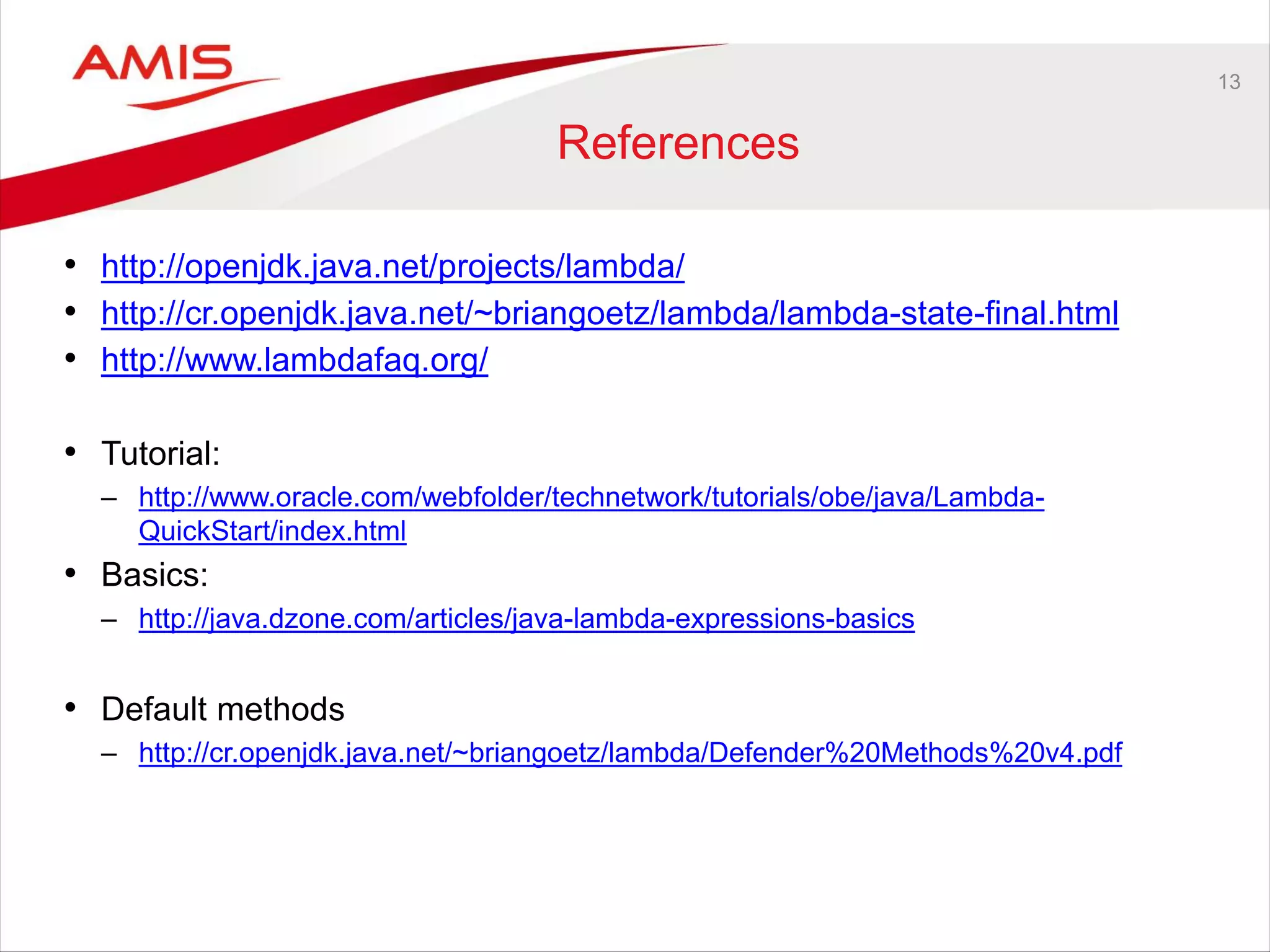 13
References
• http://openjdk.java.net/projects/lambda/
• http://cr.openjdk.java.net/~briangoetz/lambda/lambda-state-final.html
• http://www.lambdafaq.org/
• Tutorial:
– http://www.oracle.com/webfolder/technetwork/tutorials/obe/java/Lambda-
QuickStart/index.html
• Basics:
– http://java.dzone.com/articles/java-lambda-expressions-basics
• Default methods
– http://cr.openjdk.java.net/~briangoetz/lambda/Defender%20Methods%20v4.pdf
 