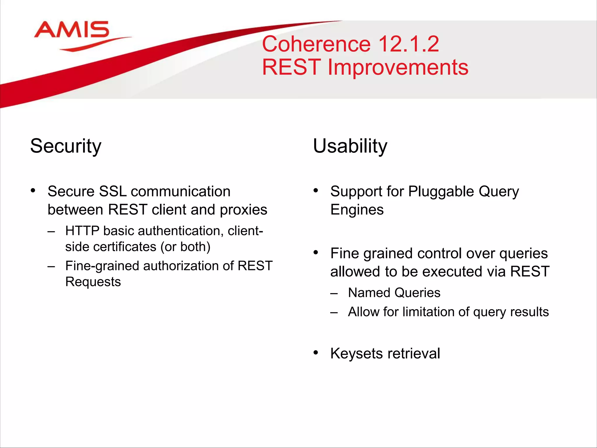 Coherence 12.1.2
REST Improvements
Security
• Secure SSL communication
between REST client and proxies
– HTTP basic authentication, client-
side certificates (or both)
– Fine-grained authorization of REST
Requests
Usability
• Support for Pluggable Query
Engines
• Fine grained control over queries
allowed to be executed via REST
– Named Queries
– Allow for limitation of query results
• Keysets retrieval
 