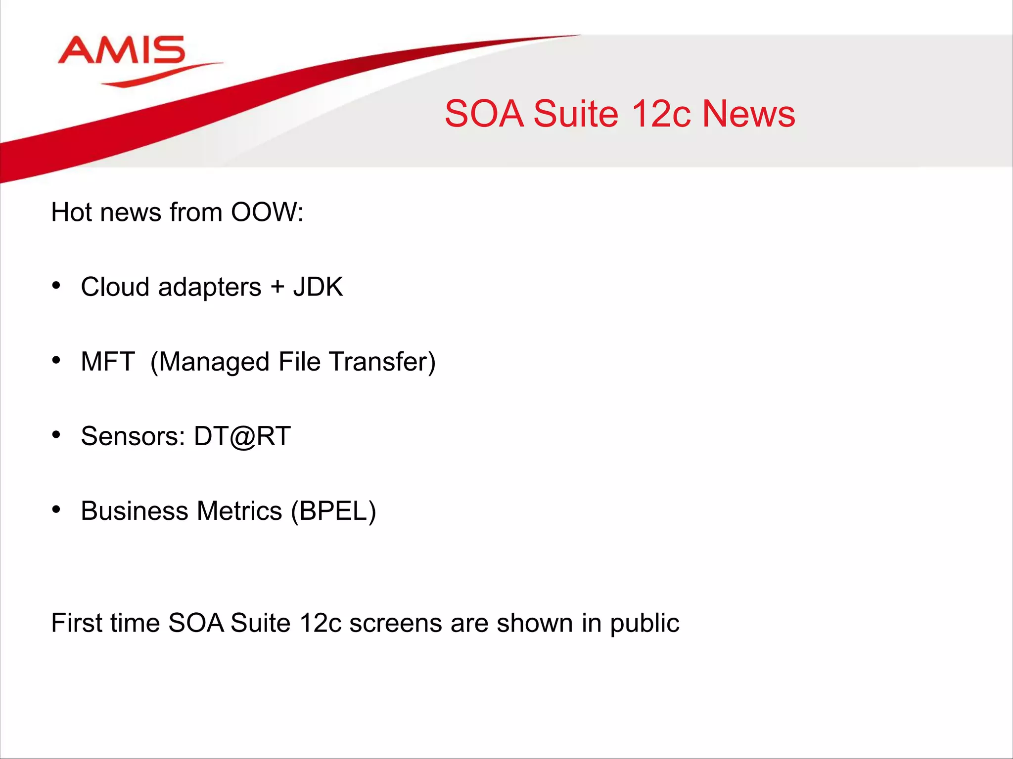 SOA Suite 12c News
Hot news from OOW:
• Cloud adapters + JDK
• MFT (Managed File Transfer)
• Sensors: DT@RT
• Business Metrics (BPEL)
First time SOA Suite 12c screens are shown in public
 