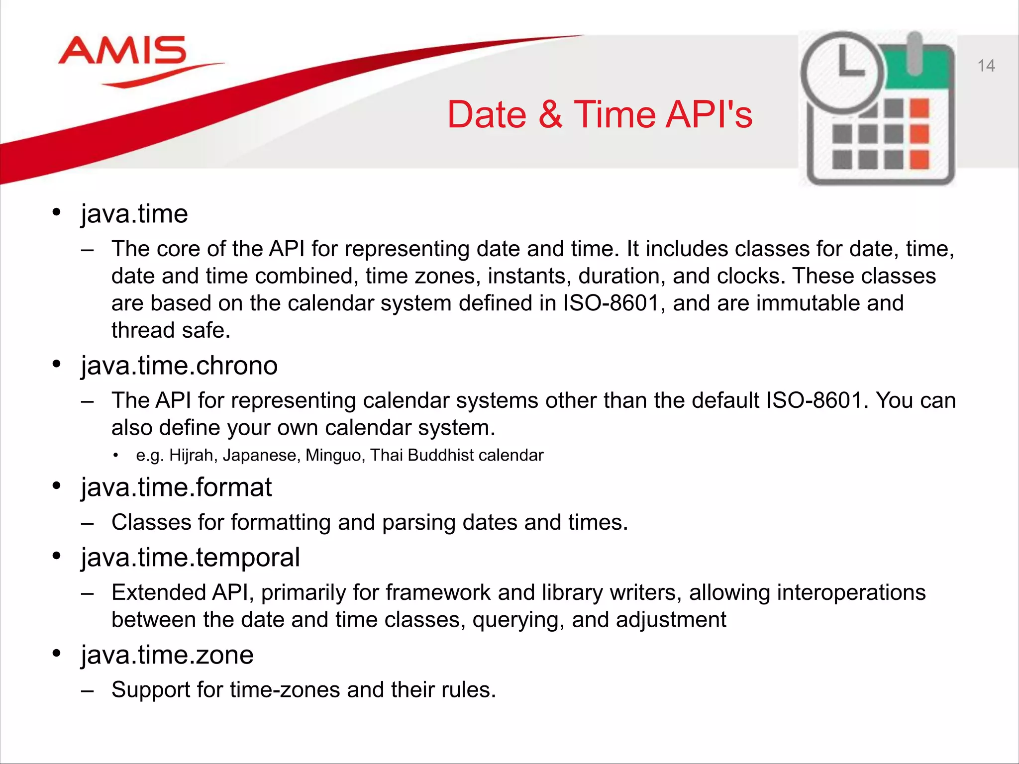 14
Date & Time API's
• java.time
– The core of the API for representing date and time. It includes classes for date, time,
date and time combined, time zones, instants, duration, and clocks. These classes
are based on the calendar system defined in ISO-8601, and are immutable and
thread safe.
• java.time.chrono
– The API for representing calendar systems other than the default ISO-8601. You can
also define your own calendar system.
• e.g. Hijrah, Japanese, Minguo, Thai Buddhist calendar
• java.time.format
– Classes for formatting and parsing dates and times.
• java.time.temporal
– Extended API, primarily for framework and library writers, allowing interoperations
between the date and time classes, querying, and adjustment
• java.time.zone
– Support for time-zones and their rules.
 