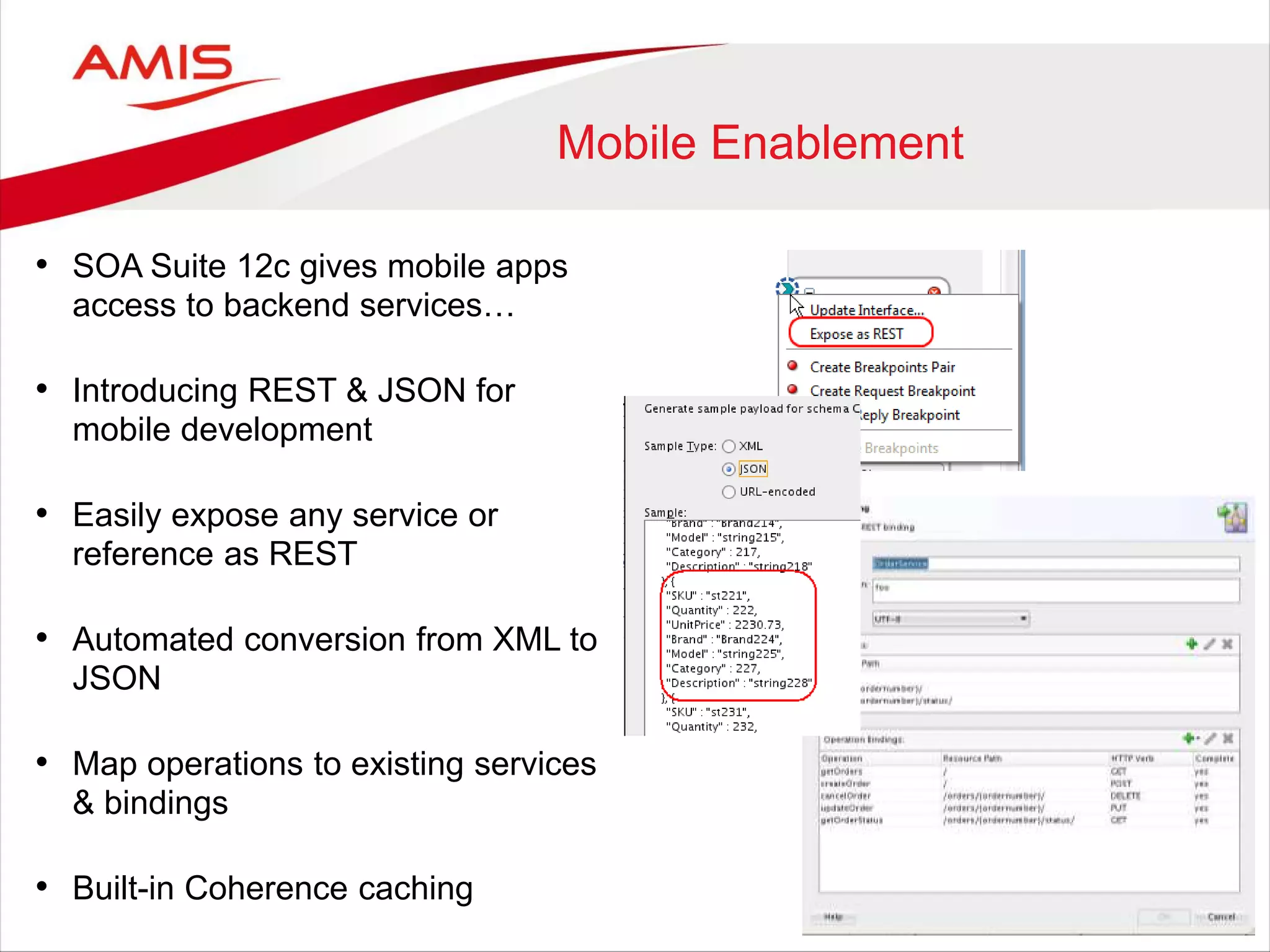 Mobile Enablement
• SOA Suite 12c gives mobile apps
access to backend services…
• Introducing REST & JSON for
mobile development
• Easily expose any service or
reference as REST
• Automated conversion from XML to
JSON
• Map operations to existing services
& bindings
• Built-in Coherence caching
 