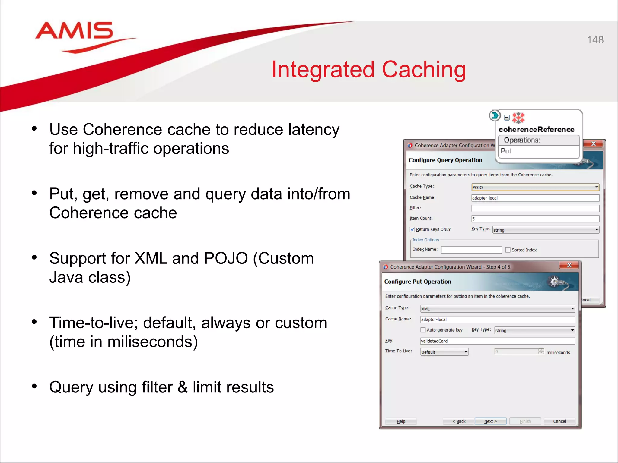 148
Integrated Caching
• Use Coherence cache to reduce latency
for high-traffic operations
• Put, get, remove and query data into/from
Coherence cache
• Support for XML and POJO (Custom
Java class)
• Time-to-live; default, always or custom
(time in miliseconds)
• Query using filter & limit results
 