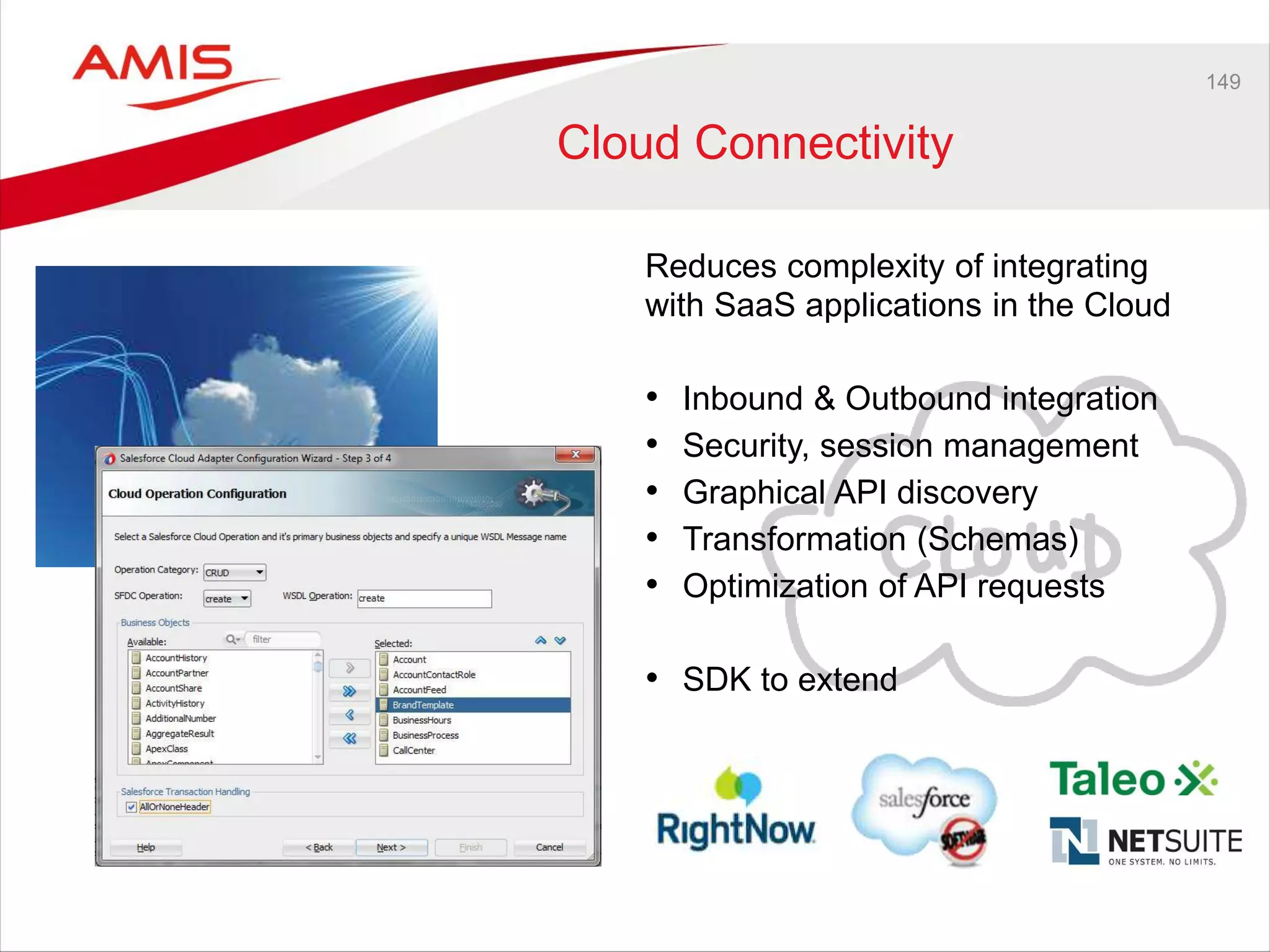 149
Cloud Connectivity
Reduces complexity of integrating
with SaaS applications in the Cloud
• Inbound & Outbound integration
• Security, session management
• Graphical API discovery
• Transformation (Schemas)
• Optimization of API requests
• SDK to extend
 