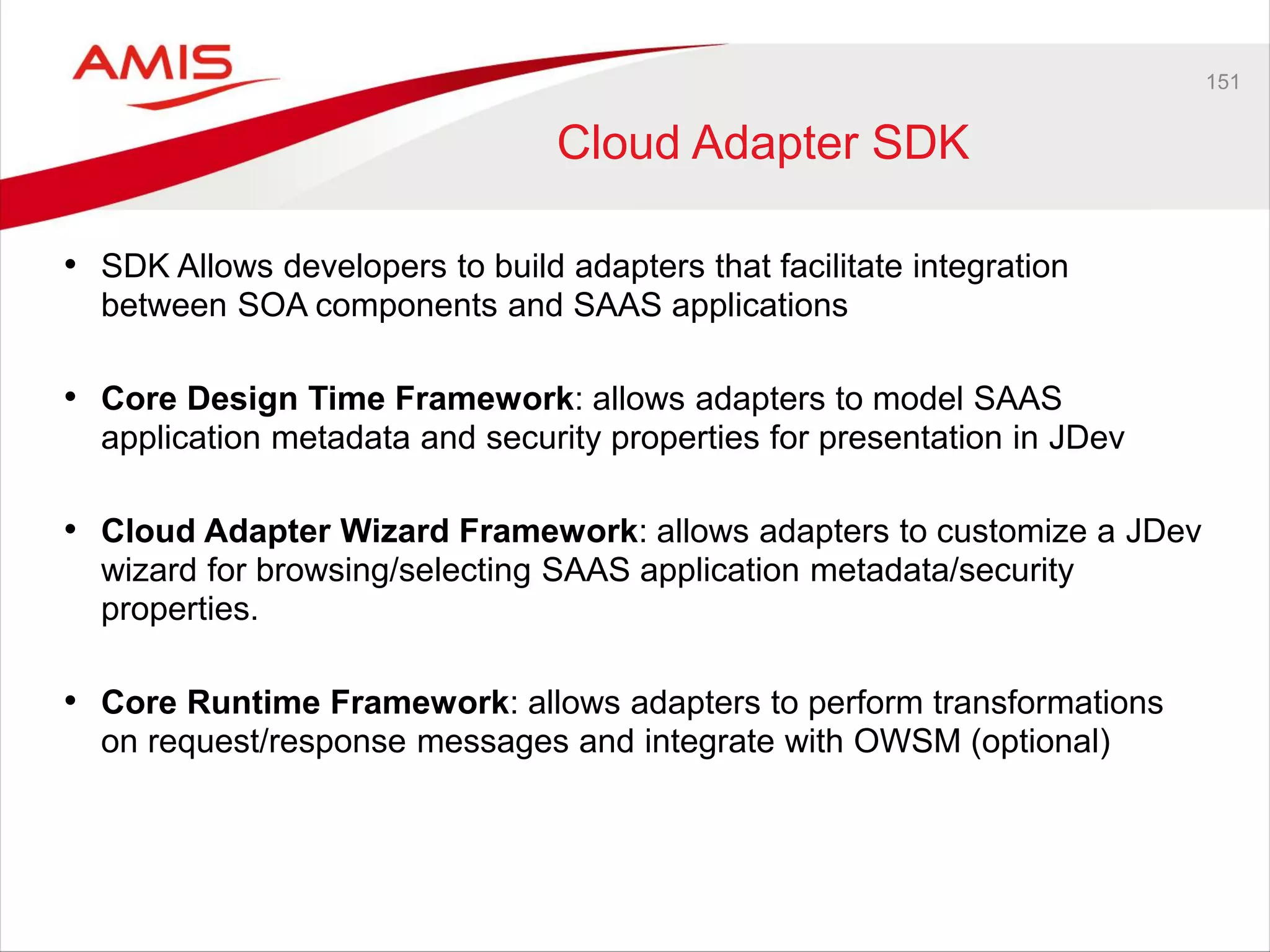 151
Cloud Adapter SDK
• SDK Allows developers to build adapters that facilitate integration
between SOA components and SAAS applications
• Core Design Time Framework: allows adapters to model SAAS
application metadata and security properties for presentation in JDev
• Cloud Adapter Wizard Framework: allows adapters to customize a JDev
wizard for browsing/selecting SAAS application metadata/security
properties.
• Core Runtime Framework: allows adapters to perform transformations
on request/response messages and integrate with OWSM (optional)
 