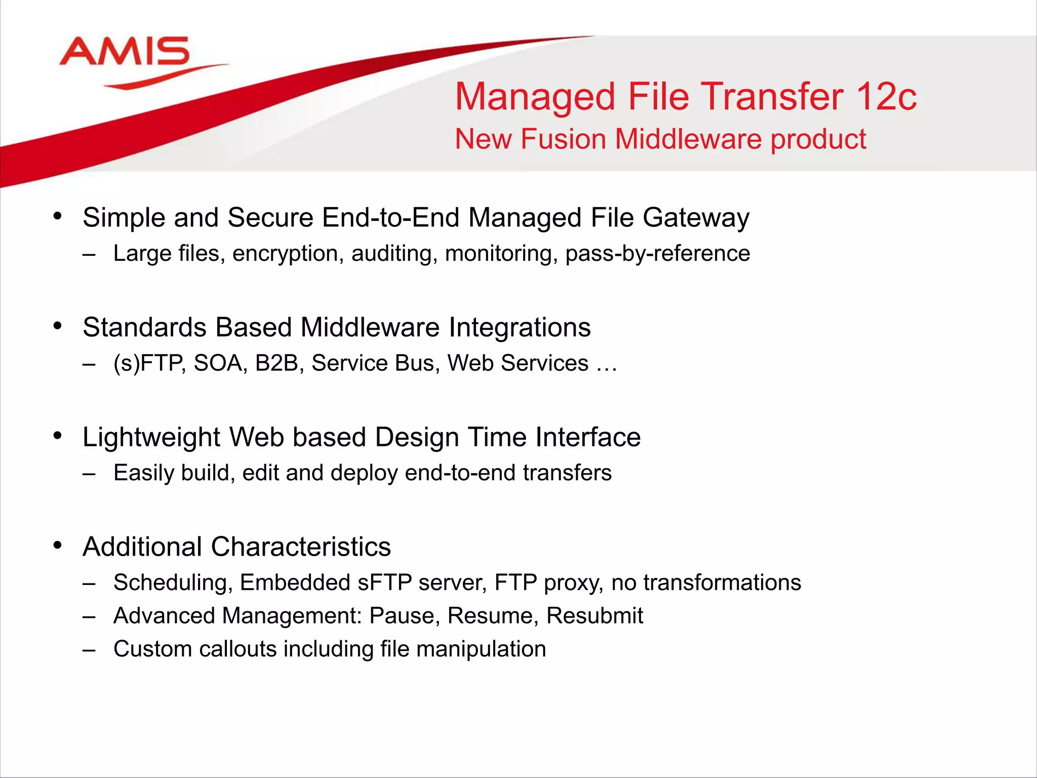 Managed File Transfer 12c
New Fusion Middleware product
• Simple and Secure End-to-End Managed File Gateway
– Large files, encryption, auditing, monitoring, pass-by-reference
• Standards Based Middleware Integrations
– (s)FTP, SOA, B2B, Service Bus, Web Services …
• Lightweight Web based Design Time Interface
– Easily build, edit and deploy end-to-end transfers
• Additional Characteristics
– Scheduling, Embedded sFTP server, FTP proxy, no transformations
– Advanced Management: Pause, Resume, Resubmit
– Custom callouts including file manipulation
 