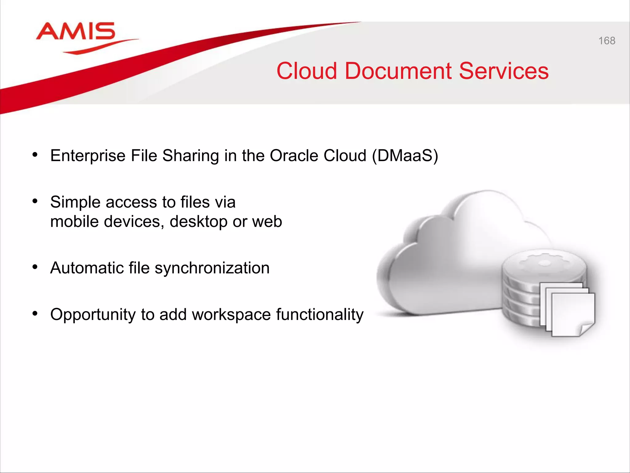 168
Cloud Document Services
• Enterprise File Sharing in the Oracle Cloud (DMaaS)
• Simple access to files via
mobile devices, desktop or web
• Automatic file synchronization
• Opportunity to add workspace functionality
 