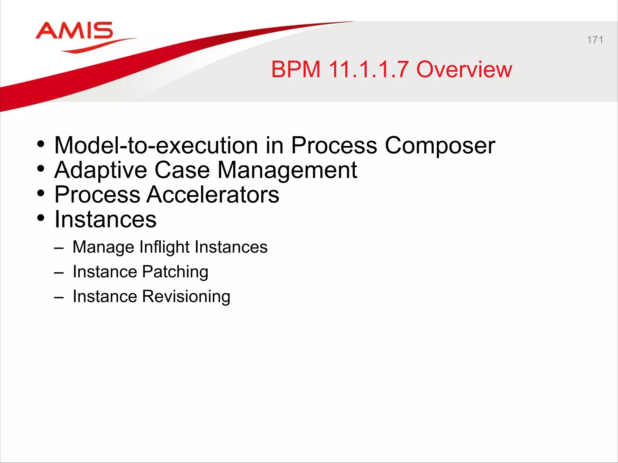 171
BPM 11.1.1.7 Overview
• Model-to-execution in Process Composer
• Adaptive Case Management
• Process Accelerators
• Instances
– Manage Inflight Instances
– Instance Patching
– Instance Revisioning
 