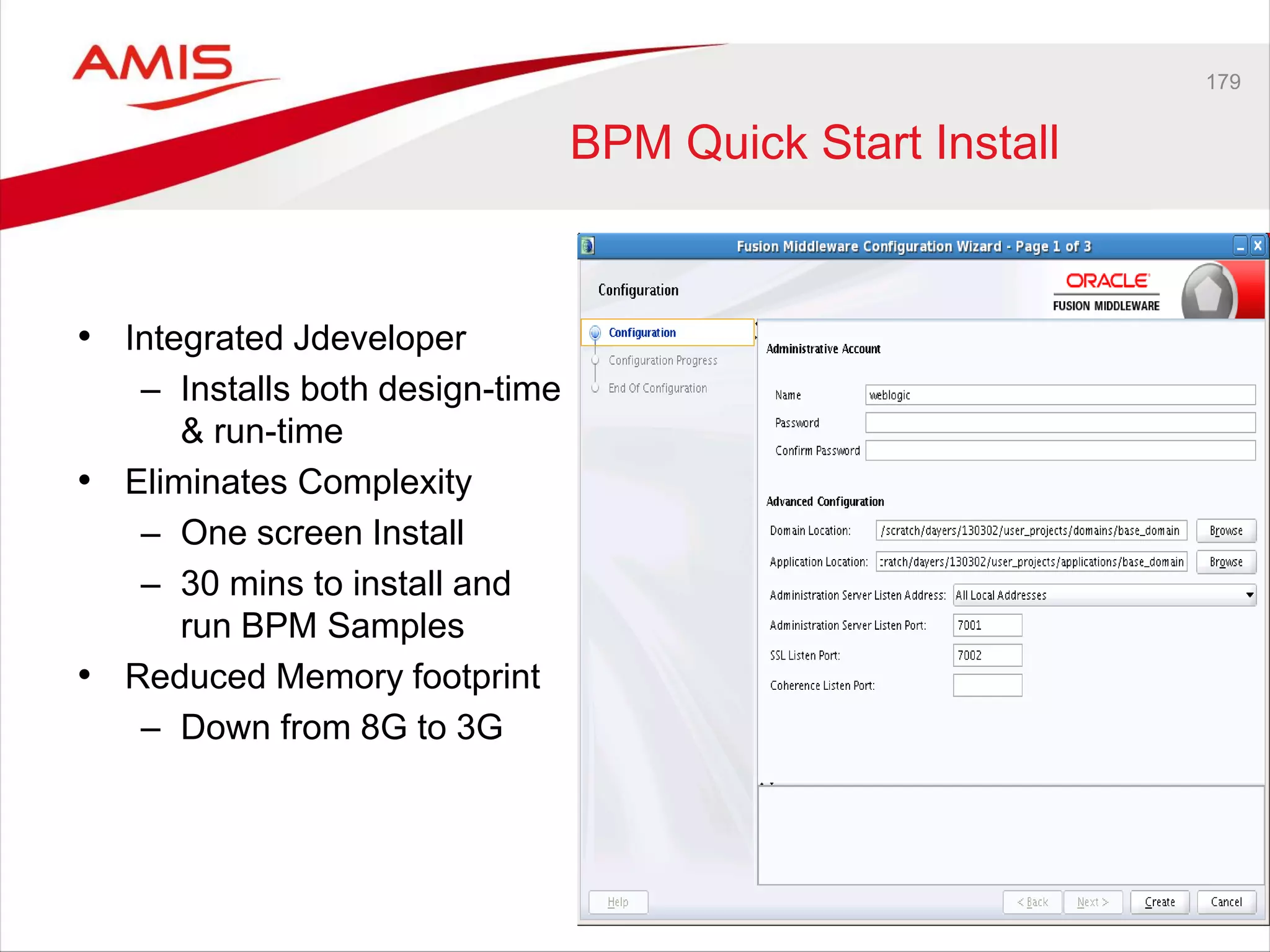 179
BPM Quick Start Install
• Integrated Jdeveloper
– Installs both design-time
& run-time
• Eliminates Complexity
– One screen Install
– 30 mins to install and
run BPM Samples
• Reduced Memory footprint
– Down from 8G to 3G
 