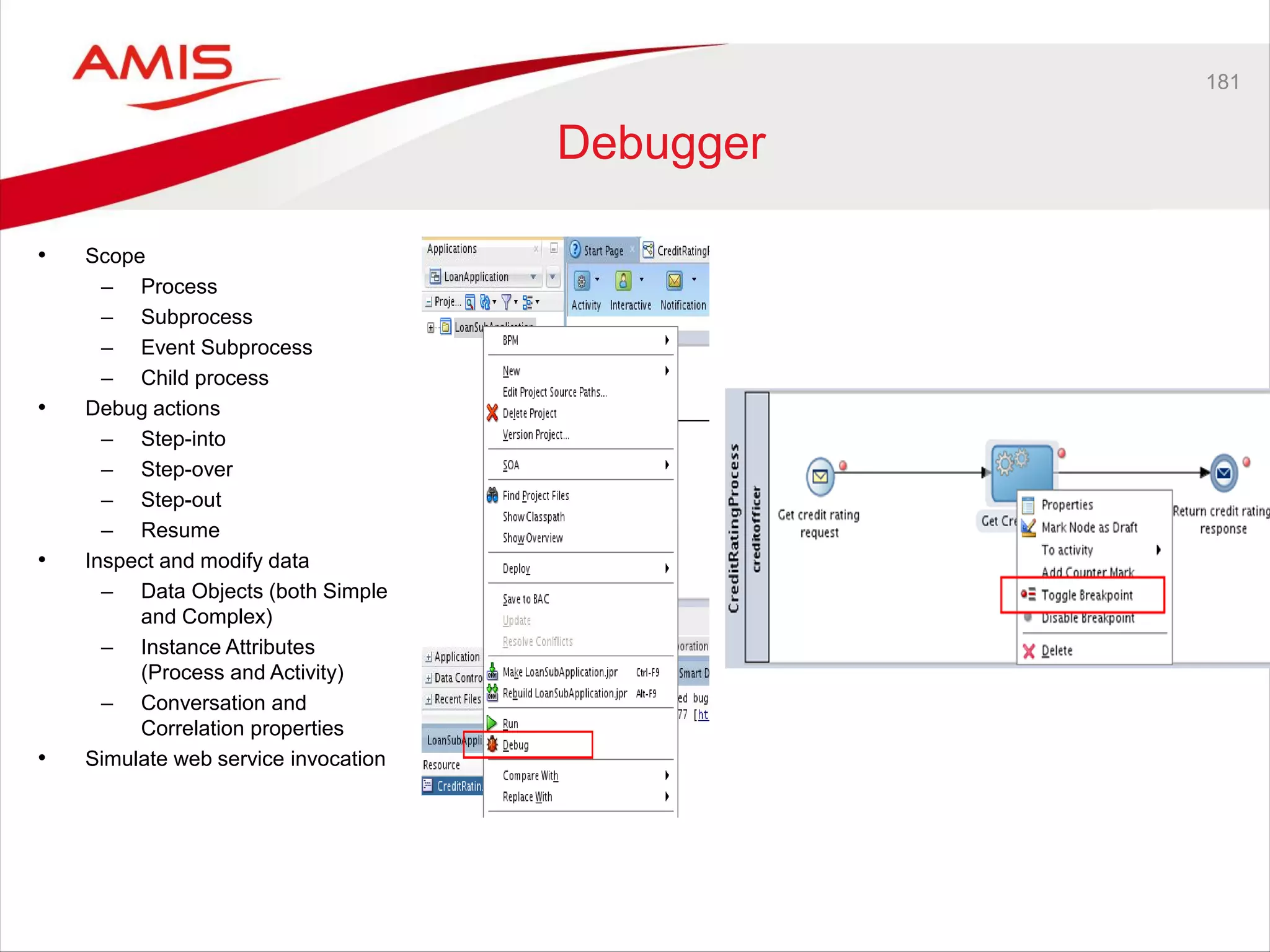 181
Debugger
• Scope
– Process
– Subprocess
– Event Subprocess
– Child process
• Debug actions
– Step-into
– Step-over
– Step-out
– Resume
• Inspect and modify data
– Data Objects (both Simple
and Complex)
– Instance Attributes
(Process and Activity)
– Conversation and
Correlation properties
• Simulate web service invocation
 
