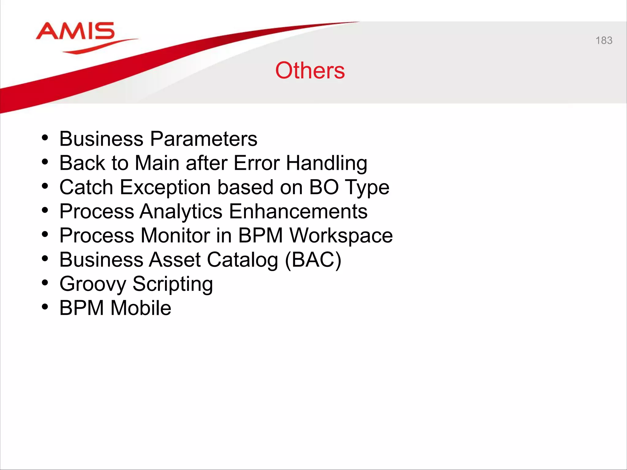 183
Others
• Business Parameters
• Back to Main after Error Handling
• Catch Exception based on BO Type
• Process Analytics Enhancements
• Process Monitor in BPM Workspace
• Business Asset Catalog (BAC)
• Groovy Scripting
• BPM Mobile
 