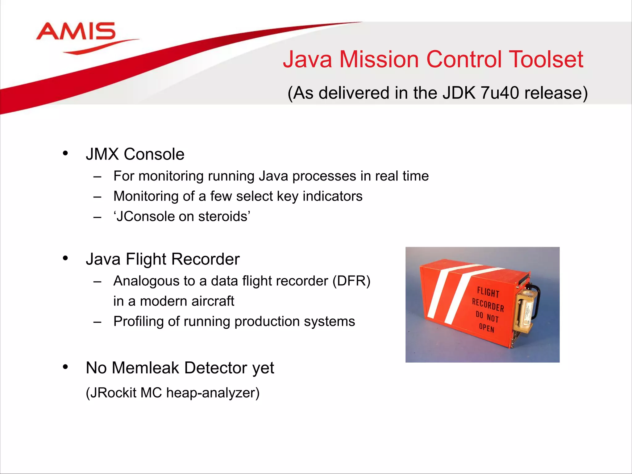 Java Mission Control Toolset
• JMX Console
– For monitoring running Java processes in real time
– Monitoring of a few select key indicators
– ‘JConsole on steroids’
• Java Flight Recorder
– Analogous to a data flight recorder (DFR)
in a modern aircraft
– Profiling of running production systems
• No Memleak Detector yet
(JRockit MC heap-analyzer)
(As delivered in the JDK 7u40 release)
 