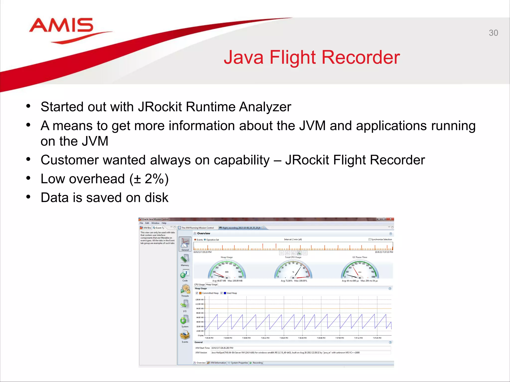 30
Java Flight Recorder
• Started out with JRockit Runtime Analyzer
• A means to get more information about the JVM and applications running
on the JVM
• Customer wanted always on capability – JRockit Flight Recorder
• Low overhead (± 2%)
• Data is saved on disk
 