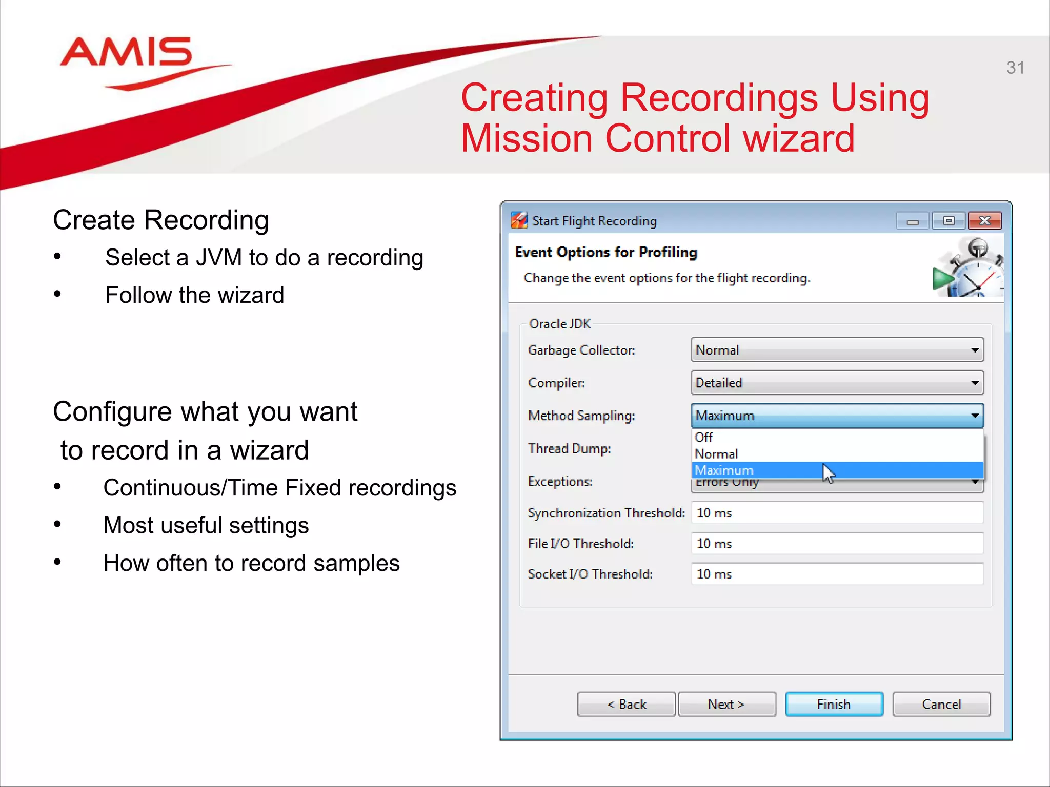 31
Creating Recordings Using
Mission Control wizard
Create Recording
• Select a JVM to do a recording
• Follow the wizard
Configure what you want
to record in a wizard
• Continuous/Time Fixed recordings
• Most useful settings
• How often to record samples
 