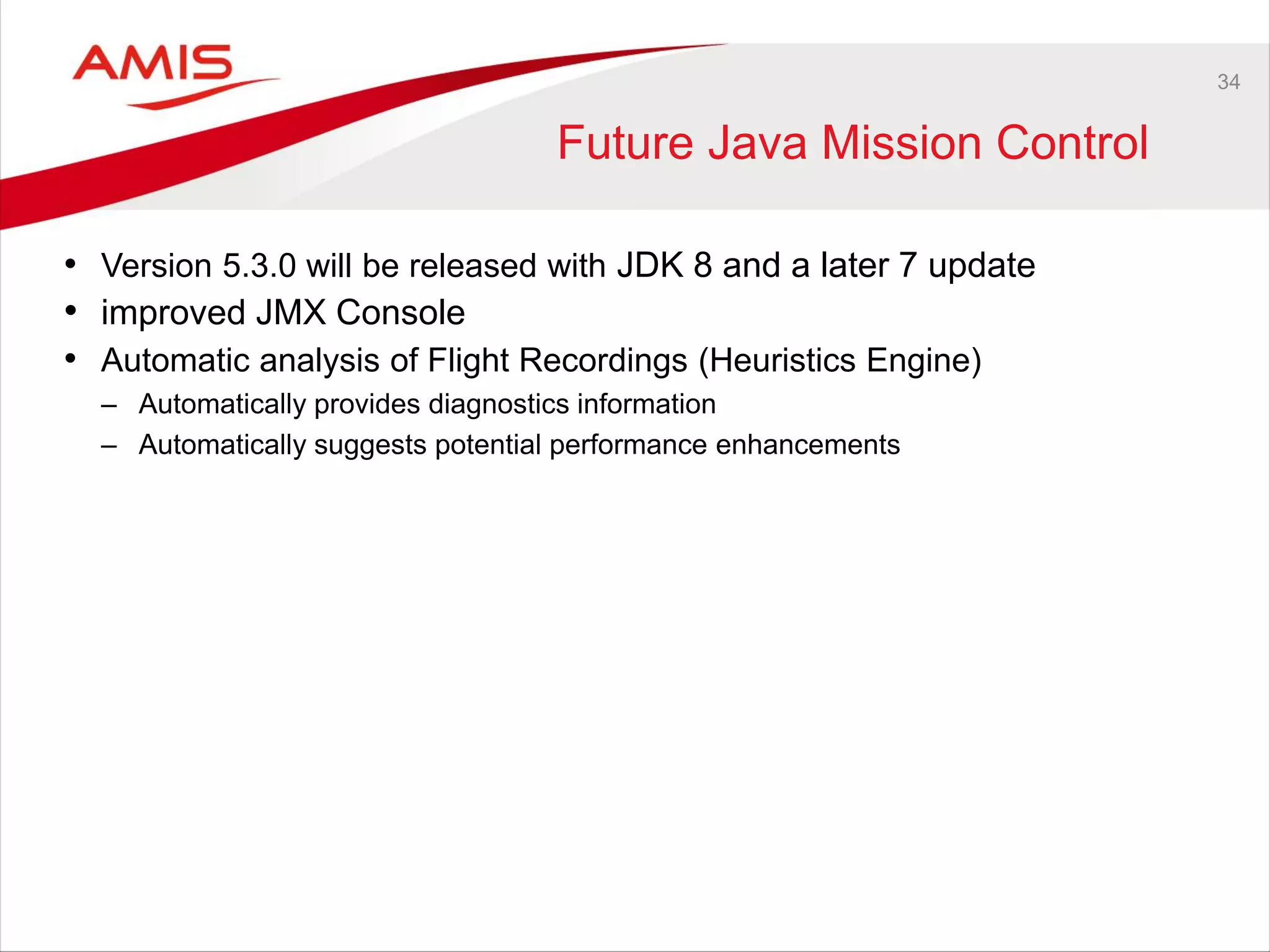 34
Future Java Mission Control
• Version 5.3.0 will be released with JDK 8 and a later 7 update
• improved JMX Console
• Automatic analysis of Flight Recordings (Heuristics Engine)
– Automatically provides diagnostics information
– Automatically suggests potential performance enhancements
 