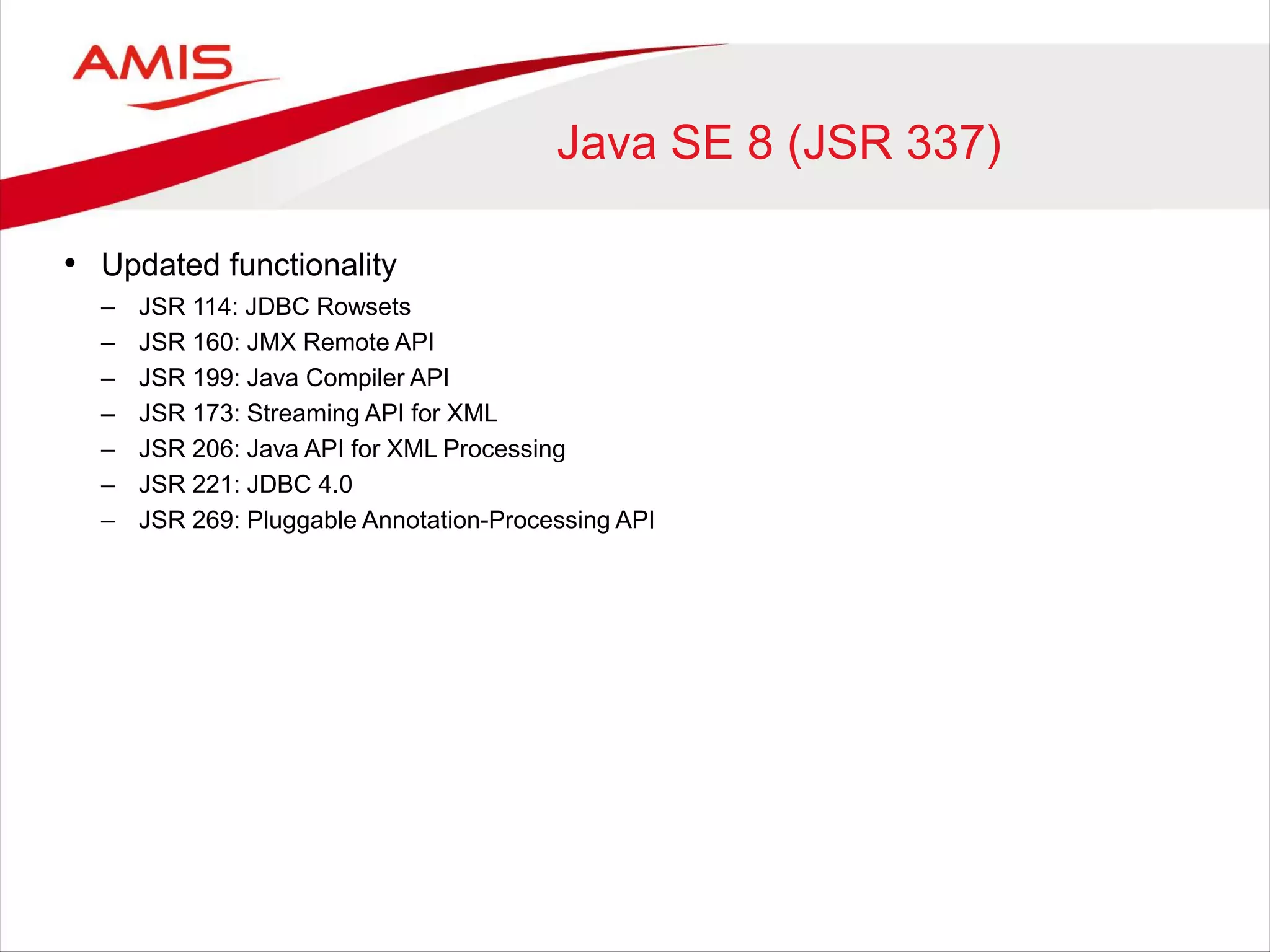 Java SE 8 (JSR 337)
• Updated functionality
– JSR 114: JDBC Rowsets
– JSR 160: JMX Remote API
– JSR 199: Java Compiler API
– JSR 173: Streaming API for XML
– JSR 206: Java API for XML Processing
– JSR 221: JDBC 4.0
– JSR 269: Pluggable Annotation-Processing API
 
