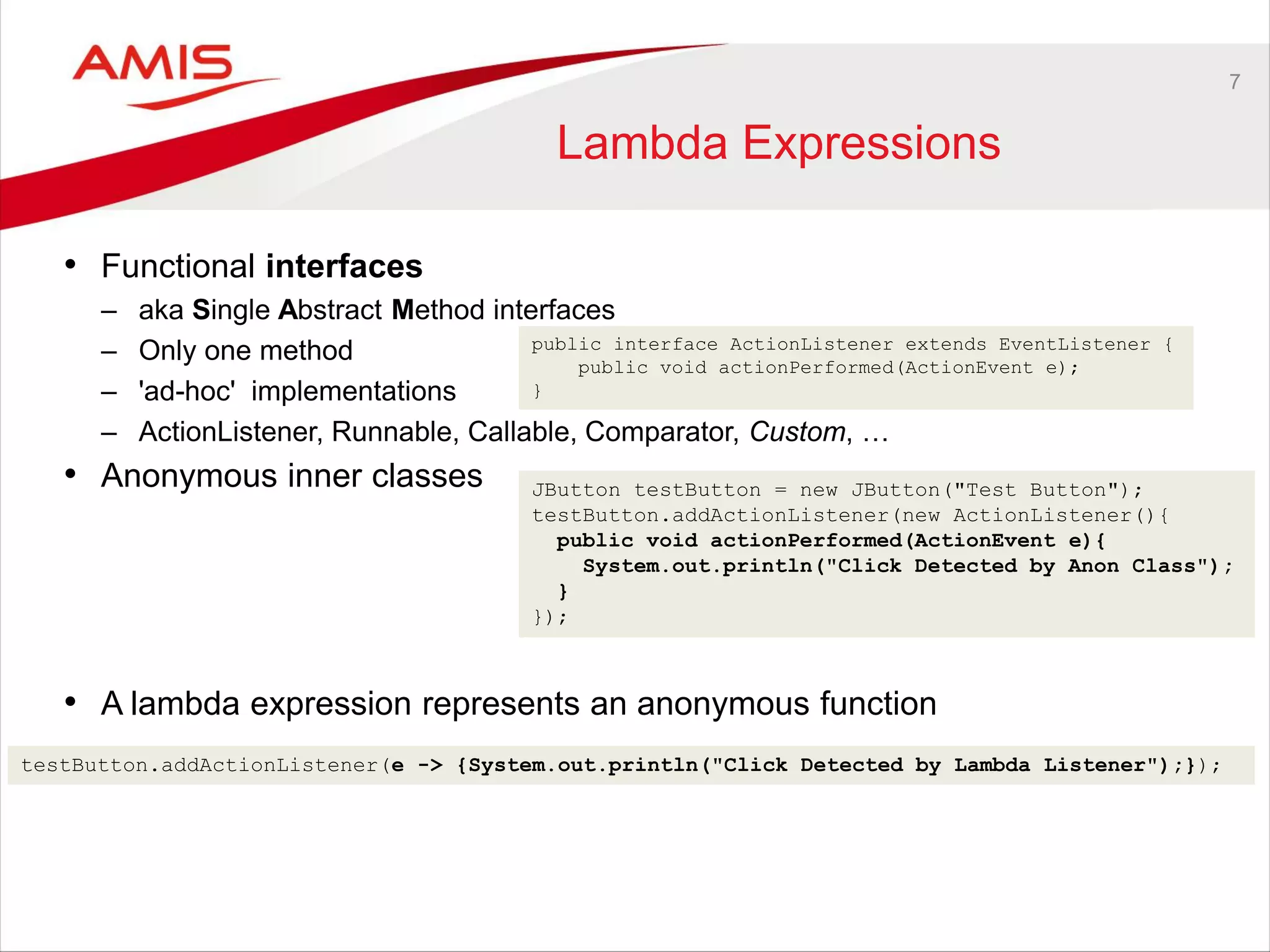 7
Lambda Expressions
• Functional interfaces
– aka Single Abstract Method interfaces
– Only one method
– 'ad-hoc' implementations
– ActionListener, Runnable, Callable, Comparator, Custom, …
• Anonymous inner classes
• A lambda expression represents an anonymous function
JButton testButton = new JButton("Test Button");
testButton.addActionListener(new ActionListener(){
public void actionPerformed(ActionEvent e){
System.out.println("Click Detected by Anon Class");
}
});
testButton.addActionListener(e -> {System.out.println("Click Detected by Lambda Listener");});
public interface ActionListener extends EventListener {
public void actionPerformed(ActionEvent e);
}
 