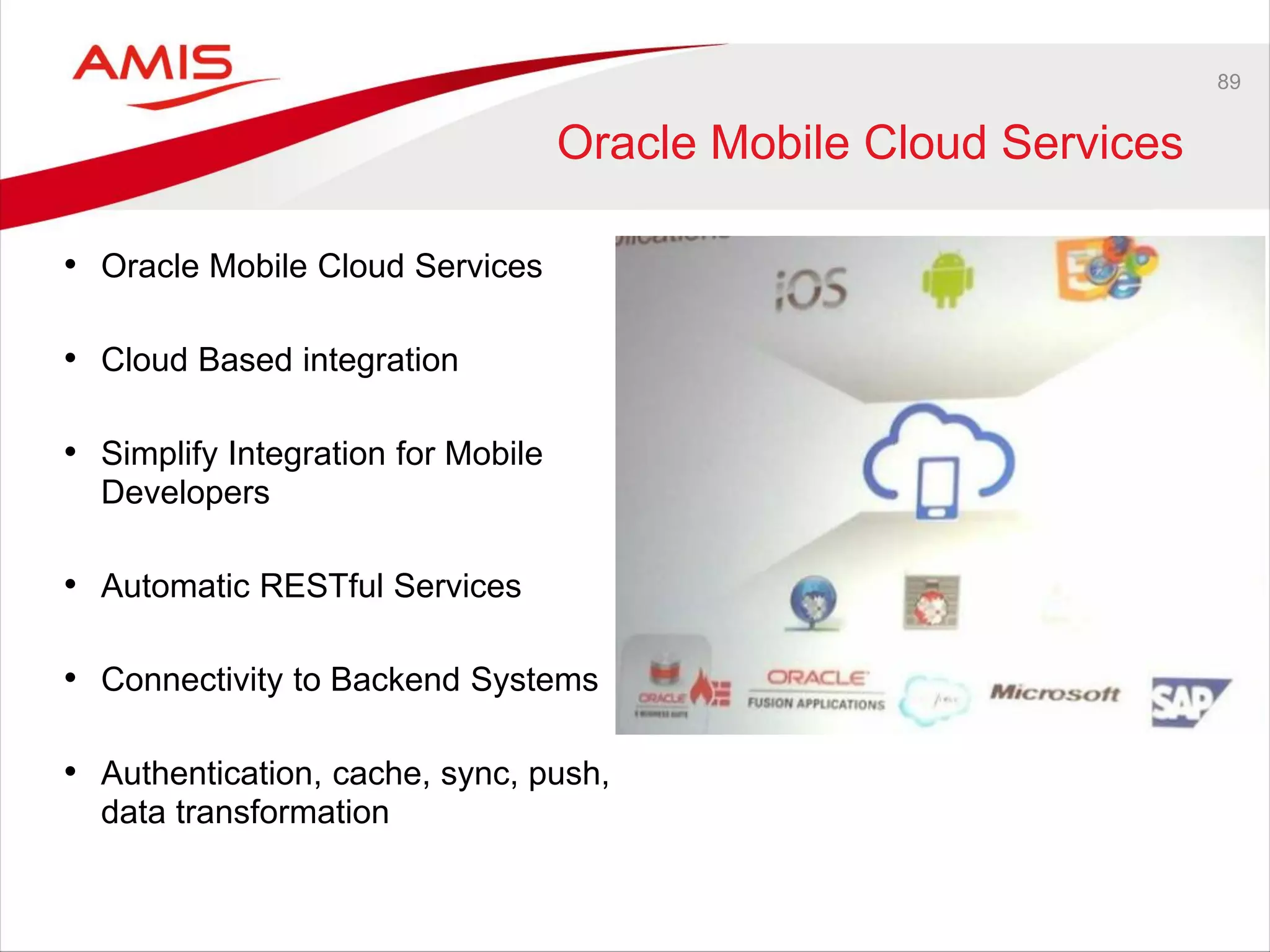 89
Oracle Mobile Cloud Services
• Oracle Mobile Cloud Services
• Cloud Based integration
• Simplify Integration for Mobile
Developers
• Automatic RESTful Services
• Connectivity to Backend Systems
• Authentication, cache, sync, push,
data transformation
 