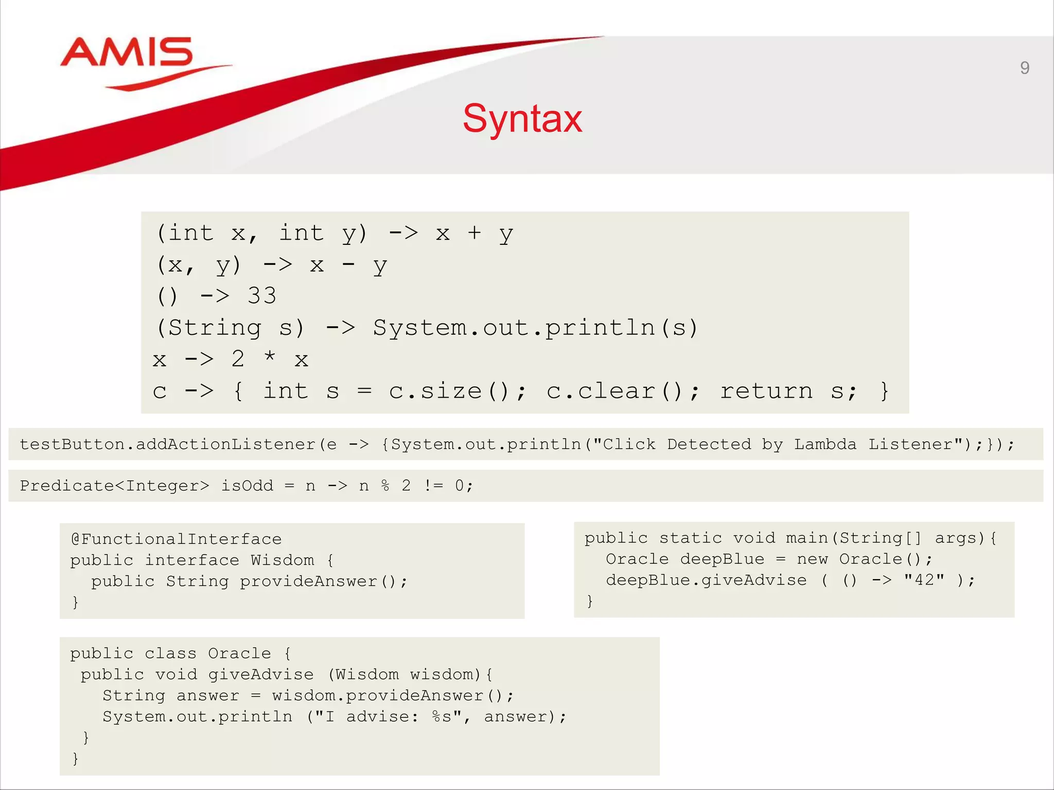 9
Syntax
(int x, int y) -> x + y
(x, y) -> x - y
() -> 33
(String s) -> System.out.println(s)
x -> 2 * x
c -> { int s = c.size(); c.clear(); return s; }
testButton.addActionListener(e -> {System.out.println("Click Detected by Lambda Listener");});
Predicate<Integer> isOdd = n -> n % 2 != 0;
@FunctionalInterface
public interface Wisdom {
public String provideAnswer();
}
public class Oracle {
public void giveAdvise (Wisdom wisdom){
String answer = wisdom.provideAnswer();
System.out.println ("I advise: %s", answer);
}
}
public static void main(String[] args){
Oracle deepBlue = new Oracle();
deepBlue.giveAdvise ( () -> "42" );
}
 