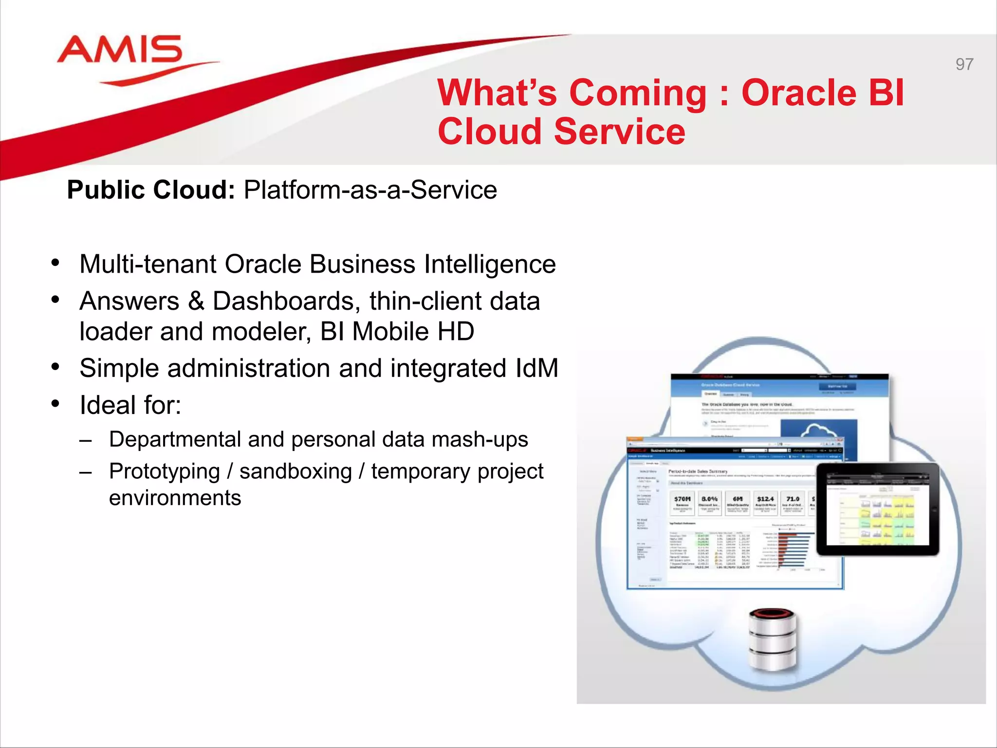 97
What’s Coming : Oracle BI
Cloud Service
• Multi-tenant Oracle Business Intelligence
• Answers & Dashboards, thin-client data
loader and modeler, BI Mobile HD
• Simple administration and integrated IdM
• Ideal for:
– Departmental and personal data mash-ups
– Prototyping / sandboxing / temporary project
environments
Public Cloud: Platform-as-a-Service
 