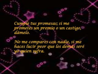 Cumple tus promesas; si me
prometes un premio o un castigo,
dámelo.

No me compares con nadie, si me
haces lucir peor que los demás seré
yo quien sufra.
 